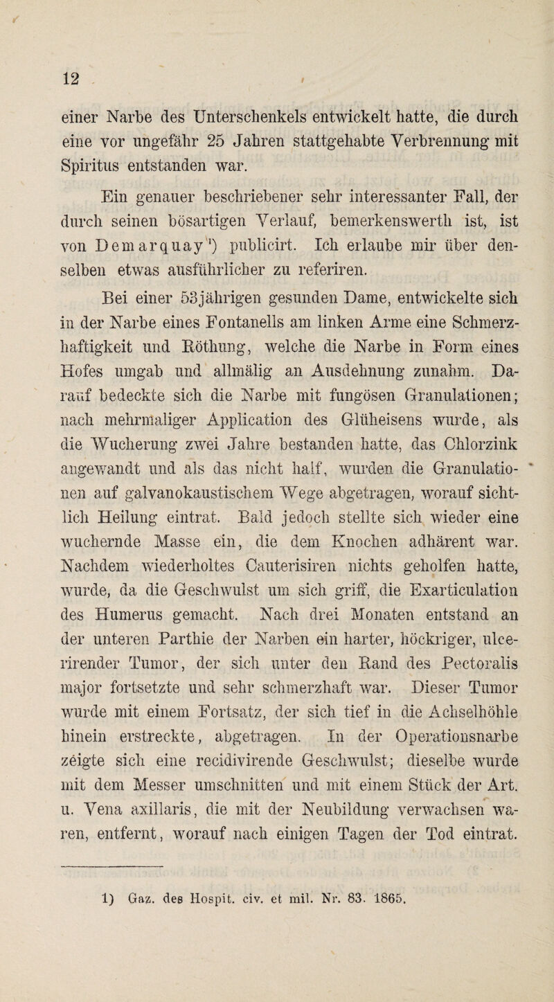 einer Narbe des Unterschenkels entwickelt hatte, die durch eine vor ungefähr 25 Jahren stattgehabte Verbrennung mit Spiritus entstanden war. Ein genauer beschriebener sehr interessanter Fall, der durch seinen bösartigen Verlauf, bemerkenswerth ist, ist von Demarquay1) publicirt. Ich erlaube mir über den¬ selben etwas ausführlicher zu referiren. Bei einer 53jährigen gesunden Dame, entwickelte sich in der Narbe eines Fontanells am linken Arme eine Schmerz¬ haftigkeit und Röthung, welche die Narbe in Form eines Hofes umgab und allmälig an Ausdehnung zunahm. Da¬ rauf bedeckte sich die Narbe mit fungösen Granulationen; nach mehrmaliger Application des Glüheisens wurde, als die Wucherung zwei Jahre bestanden hatte, das Chlorzink angewandt und als das nicht half, wurden die Granulatio- ’ nen auf galvanokaustischem Wege abgetragen, worauf sicht¬ lich Heilung eintrat. Bald jedoch stellte sich wieder eine wuchernde Masse ein, die dem Knochen adhärent war. Nachdem wiederholtes Oauterisiren nichts geholfen hatte, wurde, da die Geschwulst um sich griff, die Exarticulation des Humerus gemacht. Nach drei Monaten entstand an der unteren Parthie der Narben ein harter, höckriger, ulce- rirender Tumor, der sich unter den Rand des Pectoralis major fortsetzte und sehr schmerzhaft war. Dieser Tumor wurde mit einem Fortsatz, der sich tief in die Achselhöhle hinein erstreckte, abgetragen. In der Operationsnarbe zeigte sich eine recidivirende Geschwulst; dieselbe wurde mit dem Messer Umschnitten und mit einem Stück der Art. u. Vena axillaris, die mit der Neubildung verwachsen wa¬ ren, entfernt, worauf nach einigen Tagen der Tod eintrat. 1) Gaz. des Hospit. civ. et mil. Nr. 83. 1865.