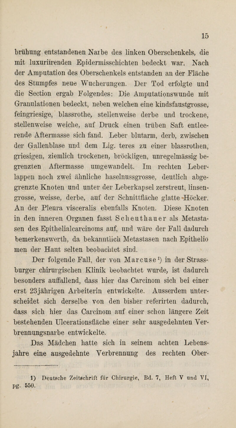 brühung entstandenen Narbe des linken Oberschenkels, die mit luxuriirenden Epidermisschichten bedeckt war. Nach der Amputation des Oberschenkels entstanden an der Fläche des Stumpfes neue Wucherungen. Der Tod erfolgte und die Section ergab Folgendes: Die Amputationswunde mit Granulationen bedeckt, neben welchen eine kindsfaustgrosse, feingriesige, blassrothe, stellenweise derbe und trockene, stellenweise weiche, auf Druck einen trüben Saft entlee¬ rende Aftermasse sich fand. Leber blutarm, derb, zwischen der Gallenblase und dem Lig. teres zu einer blassrothen, griesigen, ziemlich trockenen, bröckligen, unregelmässig be¬ grenzten Aftermasse umgewandelt. Im rechten Leber¬ lappen noch zwei ähnliche haselnussgrosse, deutlich abge¬ grenzte Knoten und unter der Leberkapsel zerstreut, linsen¬ grosse, weisse, derbe, auf der Schnittfläche glatte -Höcker. An der Pleura visceralis ebenfalls Knoten. Diese Knoten in den inneren Organen fasst Sclieutkauer als Metasta¬ sen des Epithelialcarcinoms auf, und wäre der Fall dadurch bemerkenswerth, da bekanntlich Metastasen nach Epithelio men der Haut selten beobachtet sind. Der folgende Fall, der von Marcuse1) in der Strass¬ burger chirurgischen Klinik beobachtet wurde, ist dadurch besonders auffallend, dass hier das Carcinom sich bei einer erst 23jährigen Arbeiterin entwickelte. Ausserdem unter¬ scheidet sich derselbe von den bisher referirten dadurch, dass sich hier das Carcinom auf einer schon längere Zeit bestehenden Ulcerationsüäche einer sehr ausgedehnten Ver¬ brennungsnarbe entwickelte. Das Mädchen hatte sich in seinem achten Lebens¬ jahre eine ausgedehnte Verbrennung des rechten Ober- 1) Deutsche Zeitschrift für Chirurgie, Bd. 7, Heft V und VI, pg. 550.