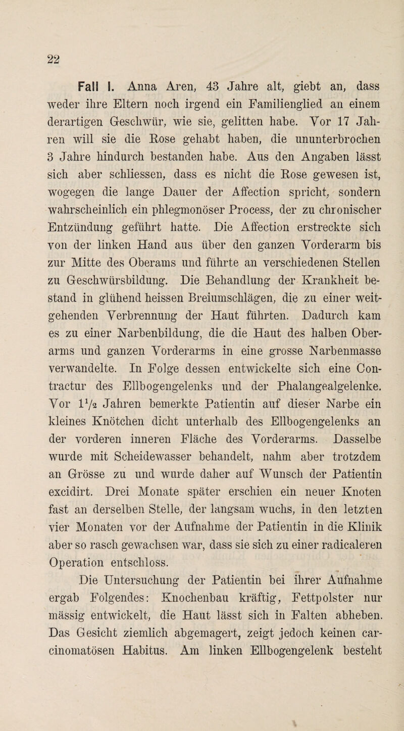 Fall \. Anna Aren, 43 Jahre alt, giebt an, dass weder ihre Eltern noch irgend ein Eamilienglied an einem derartigen Geschwür, wie sie, gelitten habe. Vor 17 Jah¬ ren will sie die Bose gehabt haben, die ununterbrochen 3 Jahre hindurch bestanden habe. Aus den Angaben lässt sich aber schliessen, dass es nicht die Eose gewesen ist, wogegen die lange Dauer der Affection spricht, sondern wahrscheinlich ein phlegmonöser Process, der zu chronischer Entzündung geführt hatte. Die Affection erstreckte sich von der linken Hand aus über den ganzen Vorderarm bis zur Mitte des Oberams und führte an verschiedenen Stellen zu Geschwürsbildung. Die Behandlung der Krankheit be¬ stand in glühend heissen Breiumschlägen, die zu einer weit¬ gehenden Verbrennung der Haut führten. Dadurch kam es zu einer Karbenbildung, die die Haut des halben Ober¬ arms und ganzen Vorderarms in eine grosse Karbenmasse verwandelte. In Folge dessen entwickelte sich eine Con- tractur des Ellbogengelenks und der Phalangealgelenke. Vor D/a Jahren bemerkte Patientin auf dieser Karbe ein kleines Knötchen dicht unterhalb des Ellbogengelenks an der vorderen inneren Fläche des Vorderarms. Dasselbe wurde mit Scheidewasser behandelt, nahm aber trotzdem an Grösse zu und wurde daher auf Wunsch der Patientin excidirt. Drei Monate später erschien ein neuer Knoten fast an derselben Stelle, der langsam wuchs, in den letzten vier Monaten vor der Aufnahme der Patientin in die Klinik aber so rasch gewachsen war, dass sie sich zu einer radicaleren Operation entschloss. Die Untersuchung der Patientin bei ihrer Aufnahme ergab Folgendes: Knochenbau kräftig, Fettpolster nur mässig entwickelt, die Haut lässt sich in Falten abheben. Das Gesicht ziemlich abgemagert, zeigt jedoch keinen car- cinomatösen Habitus. Am linken Ellbogengelenk besteht
