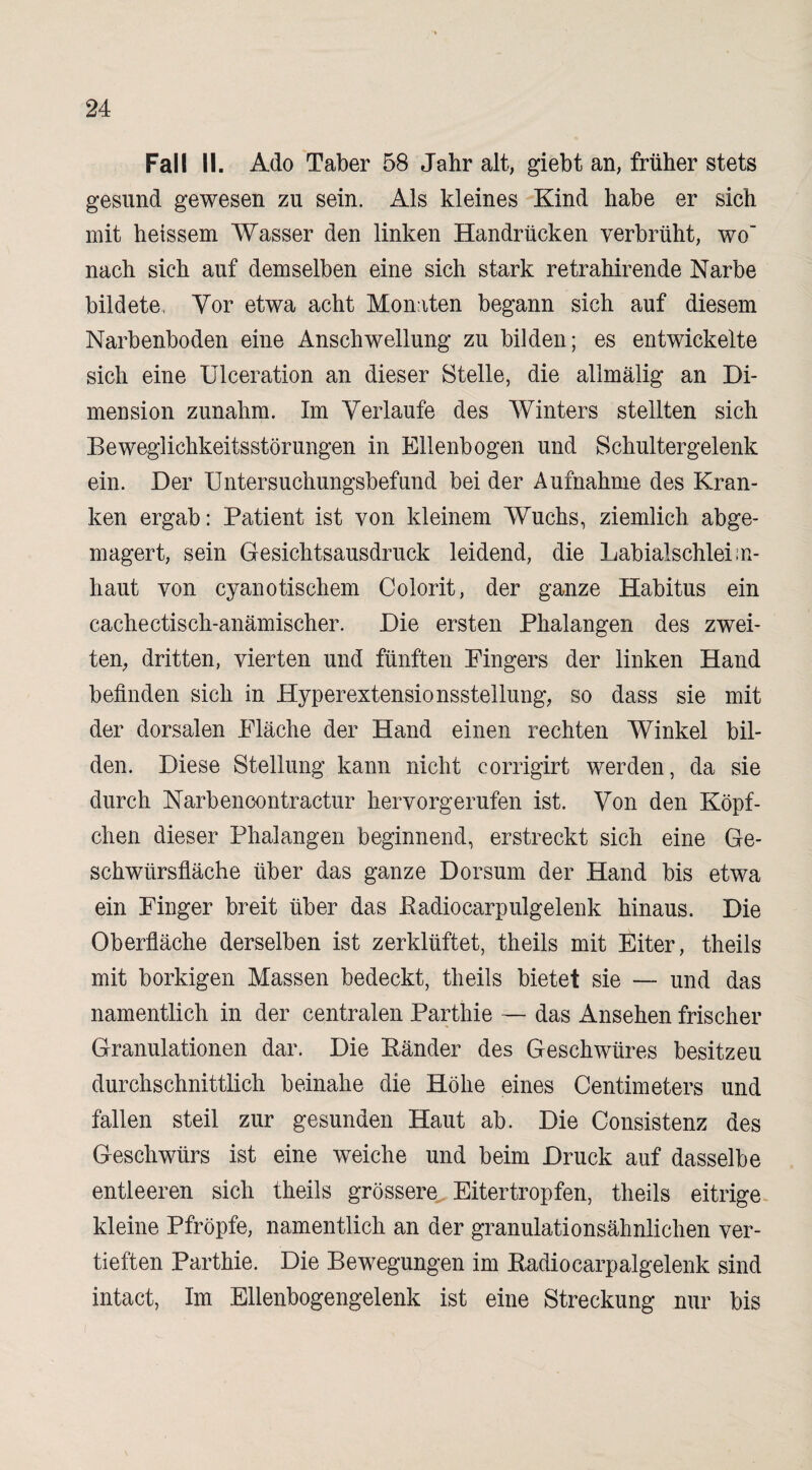 Fall II. Ado Taber 58 Jahr alt, giebt an, früher stets gesund gewesen zu sein. Als kleines Kind habe er sich mit heissem Wasser den linken Handrücken verbrüht, wo nach sich auf demselben eine sich stark retrahirende Narbe bildete, Vor etwa acht Moniten begann sich auf diesem Narbenboden eine Anschwellung zu bilden; es entwickelte sich eine Ulceration an dieser Stelle, die alimälig an Di¬ mension zunahm. Im Verlaufe des Winters stellten sich Beweglichkeitsstörungen in Ellenbogen und Schulter gelenk ein. Der Untersuchungsbefund bei der Aufnahme des Kran¬ ken ergab: Patient ist von kleinem Wuchs, ziemlich abge¬ magert, sein Gesichtsausdruck leidend, die Labialschleim¬ haut von cyanotischem Colorit, der ganze Habitus ein cachectisch-anämischer. Die ersten Phalangen des zwei¬ ten, dritten, vierten und fünften Fingers der linken Hand befinden sich in Hyperextensionsstellung, so dass sie mit der dorsalen Fläche der Hand einen rechten Winkel bil¬ den. Diese Stellung kann nicht corrigirt werden, da sie durch Narbencontractur hervorgerufen ist. Von den Köpf¬ chen dieser Phalangen beginnend, erstreckt sich eine Ge¬ schwürsfläche über das ganze Dorsum der Hand bis etwa ein Finger breit über das Padiocarpulgelenk hinaus. Die Oberfläche derselben ist zerklüftet, theils mit Eiter, theils mit borkigen Massen bedeckt, theils bietet sie — und das namentlich in der centralen Parthie — das Ansehen frischer Granulationen dar. Die Ränder des Geschwüres besitzeu durchschnittlich beinahe die Höhe eines Centimeters und fallen steil zur gesunden Haut ab. Die Consistenz des Geschwürs ist eine weiche und beim Druck auf dasselbe entleeren sich theils grössere Eitertropfen, theils eitrige kleine Pfropfe, namentlich an der granulationsähnlichen ver¬ tieften Parthie. Die Bewegungen im Radiocarpalgelenk sind intact, Im Ellenbogengelenk ist eine Streckung nur bis