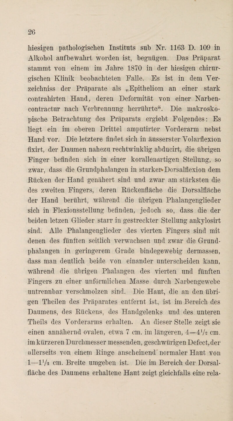 \ hiesigen pathologischen Instituts sub Nr. 1163 D. 109 in Alkohol auf bewahrt worden ist, begnügen. Das Präparat stammt von einem im Jahre 1870 in der hiesigen chirur¬ gischen Klinik beobachteten Falle. Es ist in dem Ver¬ zeichniss der Präparate als „Epitheliom an einer stark contrahirten Hand, deren Deformität von einer Narben- contractur nach Verbrennung herrührte“. Die makrosko¬ pische Betrachtung des Präparats ergiebt Folgendes: Es liegt ein im oberen Drittel amputirter Vorderarm nebst Hand vor. Die letztere findet sich in äusserster Volarflexion fixirt, der Daumen nahezu rechtwinklig abducirt, die übrigen Finger befinden sich in einer korallenartigen Steilung, so zwar, dass die Grundphalangen in starker* Dorsalflexion dem Kücken der Hand genähert sind und zwar am stärksten die des zweiten Fingers, deren Rückenfläche die Dorsalfläche der Hand berührt, während die übrigen Phalangenglieder sich in Flexionsstellung befinden, jedoch so, dass die der beiden letzen Glieder starr in gestreckter Stellung ankylosirt sind. Alle Phalangenglieder des vierten Fingers sind mit denen des fünften seitlich verwachsen und zwar die Grund- i Phalangen in geringerem Grade bindegewebig dermassen, dass man deutlich beide von einander unterscheiden kann, während die übrigen Phalangen des vierten und fünften Fingers zu einer unförmlichen Masse durch Narbengewebe untrennbar verschmolzen sind. Die Haut, die an den übri¬ gen Theilen des Präparates entfernt ist, ist im Bereich des Daumens, des Rückens, des Handgelenks und des unteren Theils des Vorderarms erhalten. An dieser Stelle zeigt sie einen annähernd ovalen, etwa 7 cm. im längeren, 4—472 cm. im kürzeren Durchmesser messenden, geschwürigen Defect, der allerseits von einem Ringe anscheinend'normaler Haut von 1—17« cm. Breite umgeben ist. Die im Bereich der Dorsal¬ fläche des Daumens erhaltene Haut zeigt gleichfalls eine rela-