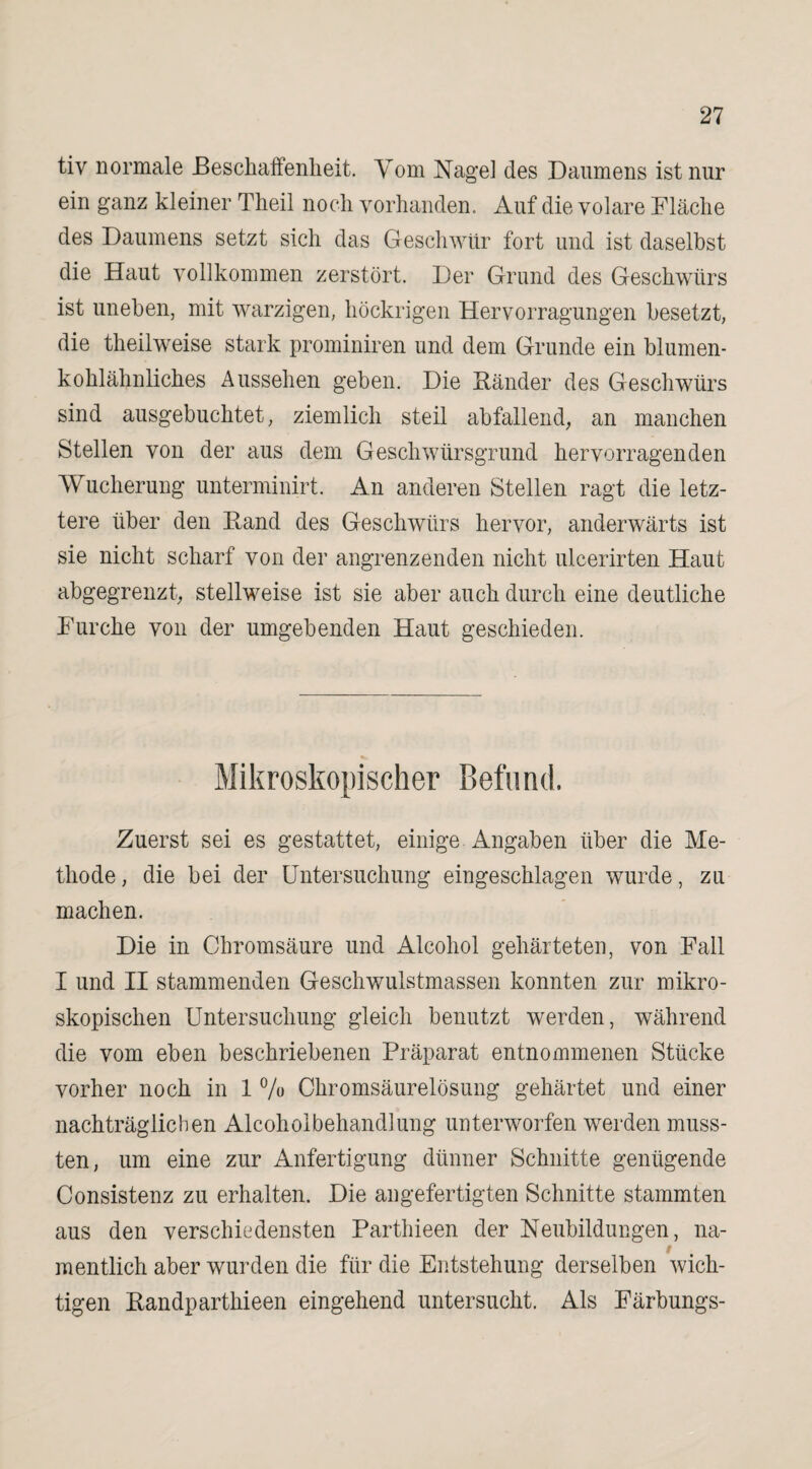 tiy normale Beschaffenheit. Vom Nage] des Daumens ist nur ein ganz kleiner Theil noch vorhanden. Auf die volare Fläche des Daumens setzt sich das Geschwür fort und ist daselbst die Haut vollkommen zerstört. Der Grund des Geschwürs ist uneben, mit warzigen, liöckrigen Hervorragungen besetzt, die theilweise stark prominiren und dem Grunde ein blumen¬ kohlähnliches Aussehen geben. Die Bänder des Geschwürs sind ausgebuchtet, ziemlich steil abfallend, an manchen Stellen von der aus dem Geschwürsgrund hervorragenden Wucherung unterminirt. An anderen Stellen ragt die letz¬ tere über den Band des Geschwürs hervor, anderwärts ist sie nicht scharf von der angrenzenden nicht ulcerirten Haut abgegrenzt, stellweise ist sie aber auch durch eine deutliche Furche von der umgebenden Haut geschieden. Mikroskopischer Befund. Zuerst sei es gestattet, einige Angaben über die Me¬ thode , die bei der Untersuchung eingeschlagen wurde, zu machen. Die in Chromsäure und Alcohol gehärteten, von Fall I und II stammenden Geschwulstmassen konnten zur mikro¬ skopischen Untersuchung gleich benutzt werden, während die vom eben beschriebenen Präparat entnommenen Stücke vorher noch in 1 % Chromsäurelösung gehärtet und einer nachträglichen Alcoholbehandlung unterworfen werden muss¬ ten, um eine zur Anfertigung dünner Schnitte genügende Consistenz zu erhalten. Die an gefertigten Schnitte stammten aus den verschiedensten Parthieen der Neubildungen, na- / mentlich aber wurden die für die Entstehung derselben wich¬ tigen Bandparthieen eingehend untersucht. Als Färbungs-