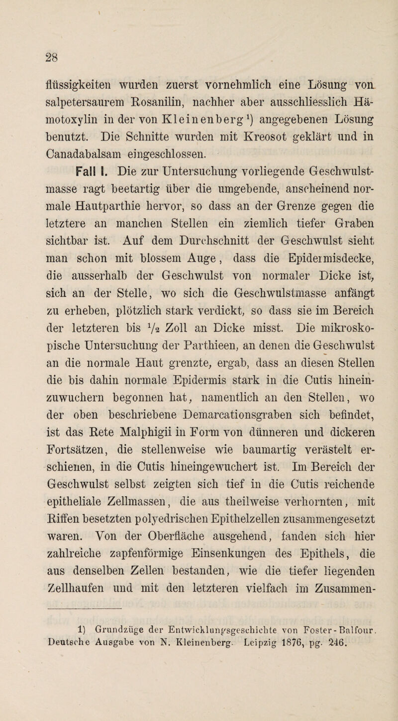 flüssigkeiten wurden zuerst vornehmlich eine Lösung von salpetersaurem Rosanilin, nachher aber ausschliesslich Hä- motoxylin in der von Kleinen her gx) angegebenen Lösung benutzt. Die Schnitte wurden mit Kreosot geklärt und in Canadabalsam eingeschlossen. Fall I. Die zur Untersuchung vorliegende Geschwulst¬ masse ragt beetartig über die umgebende, anscheinend nor¬ male Hautparthie hervor, so dass an der Grenze gegen die letztere an manchen Stellen ein ziemlich tiefer Graben sichtbar ist. Auf dem Durchschnitt der Geschwulst sieht man schon mit blossem Auge, dass die Epideimisdecke, die ausserhalb der Geschwulst von normaler Dicke ist, sich an der Stelle, wo sich die Geschwulstmasse anfängt zu erheben, plötzlich stark verdickt, so dass sie im Bereich der letzteren bis V2 Zoll an Dicke misst. Die mikrosko¬ pische Untersuchung der Parthieen, an denen die Geschwulst an die normale Haut grenzte, ergab, dass an diesen Stellen die bis dahin normale Epidermis stark in die Cutis hinein- zuwuchern begonnen hat, namentlich an den Stellen, wo der oben beschriebene Demarcationsgraben sich befindet, ist das Rete Malphigii in Form von dünneren und dickeren Fortsätzen, die stellenweise wie baumartig verästelt er¬ schienen, in die Cutis hineingewuchert ist. Im Bereich der Geschwulst selbst zeigten sich tief in die Cutis reichende epitheliale Zellmassen, die aus theihveise verhornten, mit Riffen besetzten polyedrischen Epithelzellen zusammengesetzt waren. Von der Oberfläche ausgehend, fanden sich hier zahlreiche zapfenförmige Einsenkungen des Epithels, die aus denselben Zellen bestanden, wie die tiefer liegenden Zellhaufen und mit den letzteren vielfach im Zusammen- 1) Grundzüge der Entwicklungsgeschichte von Foster- Balfour. Deutsche Ausgabe von N. Kleinenberg. Leipzig 1876, pg. 246.