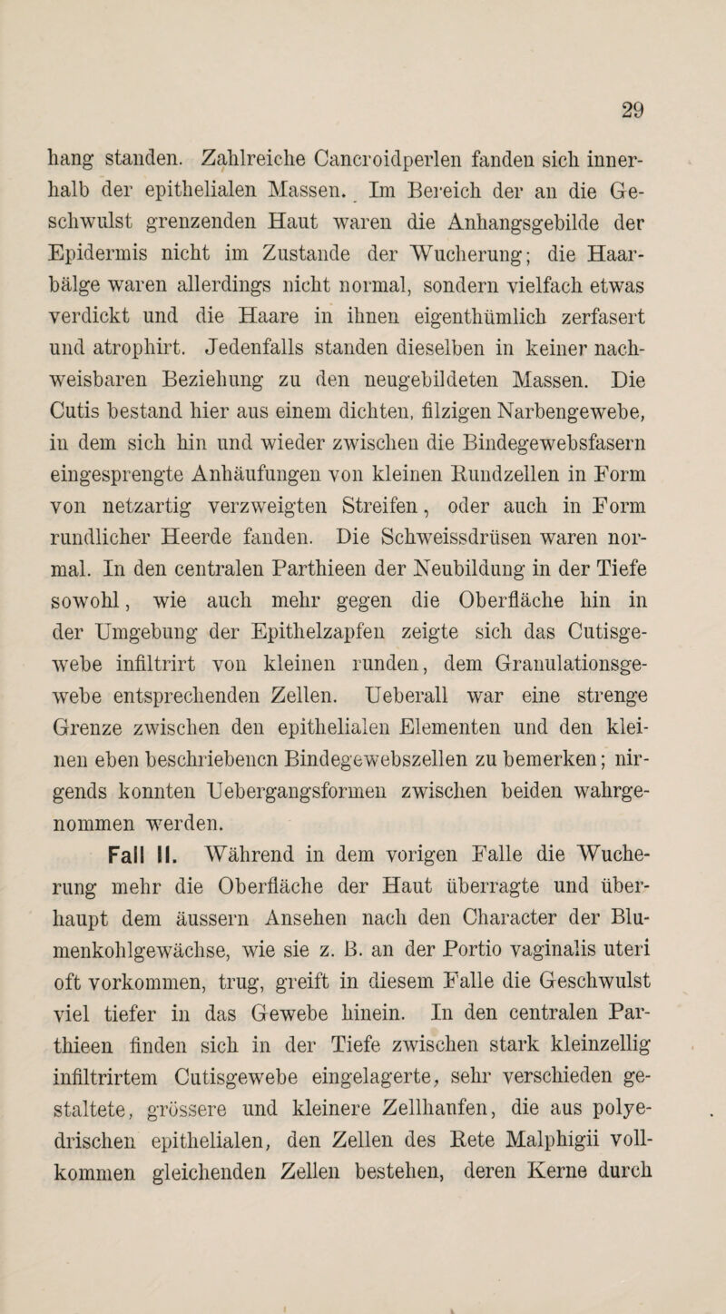 hang standen. Zahlreiche Cancroidperlen fanden sich inner¬ halb der epithelialen Massen. Im Bereich der an die Ge¬ schwulst grenzenden Haut waren die Anhangsgebilde der Epidermis nicht im Zustande der Wucherung; die Haar¬ bälge waren allerdings nicht normal, sondern vielfach etwas verdickt und die Haare in ihnen eigentümlich zerfasert und atrophirt. Jedenfalls standen dieselben in keiner nach¬ weisbaren Beziehung zu den neugebildeten Massen. Die Cutis bestand hier aus einem dichten, filzigen Narbengewebe, in dem sich hin und wieder zwischen die Bindegewebsfasern eingesprengte Anhäufungen von kleinen Bundzellen in Form von netzartig verzweigten Streifen, oder auch in Form rundlicher Heerde fanden. Die Schweissdrüsen waren nor¬ mal. In den centralen Parthieen der Neubildung in der Tiefe sowohl, wie auch mehr gegen die Oberfläche hin in der Umgebung der Epithelzapfen zeigte sich das Cutisge¬ webe infiltrirt von kleinen runden, dem Granulationsge¬ webe entsprechenden Zellen. Ueberall war eine strenge Grenze zwischen den epithelialen Elementen und den klei¬ nen eben beschriebenen Bindegewebszellen zu bemerken; nir¬ gends konnten Uebergangsformen zwischen beiden wahrge¬ nommen werden. Fall II. Während in dem vorigen Falle die Wuche¬ rung mehr die Oberfläche der Haut überragte und über¬ haupt dem äussern Ansehen nach den Character der Blu¬ menkohlgewächse, wie sie z. ß. an der Portio vaginalis uteri oft Vorkommen, trug, greift in diesem Falle die Geschwulst viel tiefer in das Gewebe hinein. In den centralen Par¬ thieen finden sich in der Tiefe zwischen stark kleinzellig infiltrirtem Cutisgewebe eingelagerte, sehr verschieden ge¬ staltete, grössere und kleinere Zellhanfen, die aus polye- drischen epithelialen, den Zellen des Bete Malphigii voll¬ kommen gleichenden Zellen bestehen, deren Kerne durch i