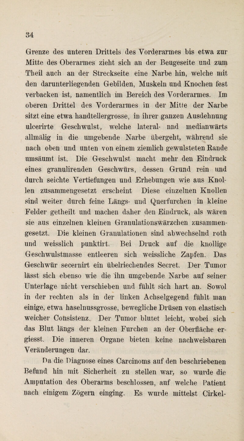 Grenze des unteren Drittels des Vorderarmes bis etwa zur Mitte des Oberarmes zieht sich an der Beugeseite und zum Th eil auch an der Streckseite eine Narbe hin, welche mit den darunterliegenden Gebilden, Muskeln und Knochen fest verbacken ist, namentlich im Bereich des Vorderarmes. Im oberen Drittel des Vorderarmes in der Mitte der Narbe sitzt eine etwa handteilergrosse, in ihrer ganzen Ausdehnung ulcerirte Geschwulst, welche lateral- nnd medianwärts allmälig in die umgebende Narbe übergeht, während sie nach oben und unten von einem ziemlich gewulsteten Rande um säumt ist. Die Geschwulst macht mehr den Eindruck eines granulirenden Geschwürs, dessen Grund rein und durch seichte Vertiefungen und Erhebungen wie aus Knol¬ len zusammengesetzt erscheint Diese einzelnen Knollen sind weiter durch feine Längs- und Querfurchen in kleine Felder getheilt und machen daher den Eindruck, als wären sie aus einzelnen kleinen Granulations Wärzchen zusammen¬ gesetzt. Die kleinen Granulationen sind abwechselnd roth und weisslich punktirt. Bei Druck auf die knollige Geschwulstmasse entleeren sich weissliche Zapfen. Das Geschwür secernirt ein übelriechendes Secret. Der Tumor lässt sich ebenso wie die ihn umgebende Narbe auf seiner Unterlage nicht verschieben und fühlt sich hart an. Sowol in der rechten als in der linken Achselgegend fühlt man einige, etwa haselnussgrosse, bewegliche Drüsen von elastisch weicher Consistenz. Der Tumor blutet leicht, wobei sich das Blut längs der kleinen Furchen an der Oberfläche er- giesst. Die inneren Organe bieten keine nachweisbaren Veränderungen dar. Da die Diagnose eines Carcinoms auf den beschriebenen Befund hin mit Sicherheit zu stellen war, so wurde die Amputation des Oberarms beschlossen, auf welche Patient nach einigem Zögern einging. Es wurde mittelst Cirkel-