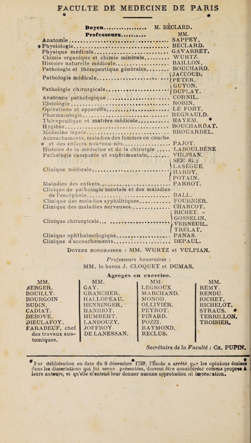 Doyen.. M. BÉCLARD. Professeurs.. MM. Anatomie... SAPPEY. Physiologie...BÉCLARD. Physique médicale. GAVARRET. Chimie organique et chimie minérale. WURTZ. Histoire naturelle médicale.. BAILLON. Pathologie et thérapeutique générales. BOUCHARD, Pathologie médicale.... • .. • j PET^ER^^* Anatomie pathologique... CORNIL. Histologie.... ROBIN. Opérations et appareils... LE FORT. Pharmacologie......... REGNAULD. Thérapeutique et matière médicale.... HAYEM. * Hygièue. BOUCHARDAT. Clinique médicale. Médecine légale.». BROUARDEL. Accouchements, maladies des femmes en couche s> et des enfants nouveau-nés...PAJOT. Histoire de la médecine et de la chirurgie. LABOULBÈNE Pathologie comparée et expérimentale. VULPIAN. SEE (G.) LASÈGUE. HARDY. POTAIN. Maladies des enfants.....PARROT. Clinique de pathologie mentale et des maladies de l’encéphale... BALL. Clinique des maladies syphilitiques. FOURNIER. Clinique des maladies nerveuses.. CHARCOT. I RICHET, s, .... . . . 3 GOSSELIN. Clinique chirurgicale *.. ••*••••••••••»•••• • • j ( TRÉLAT. Clinique ophthalmologique.. . ... PANAS. Clinique d’accouchements. DEPAUL. Doyens honoraires : MM. WURTZ et VULPIAN. Professeurs honoraires : MM. le baron J. CLOQUET et DUMAS. Agrégés en exercice. MM. MM. s MM. MM. AERGER. GAY. LEGROUX REMY. BOUILLY. GRANCHER. MARCHAND. RENDU. BOURGOIN HALLOPEAU. MONOD. RICHET. BUDIN. HENNINGER. OLLIV1ER. RICHELOT. CADIAT. HAN RIO T. PEYROT. STRAUS. ® DEBOVE. HUMBERT. PINARD. TERRILLON. iHEULAFOY. LANDOUZY. POZZI. TROIS 1ER® FARABEUF, chef JOFFROY. RAYMOND. des travaux ana- DE LANESSAN. RECLUS. «uniques. - Secrétaire de la Faculté : Ch. PUPIN. ®Far délibération en date du 9 décembre 1789, l’École a arrêté qu? les opinions émises dans les dissertations qui lui seron présentées, doivent être considérée comme propre» à leurs auteurs, e* qu’elle n’entend leur donner aucune approbation ni iœDroéfction»
