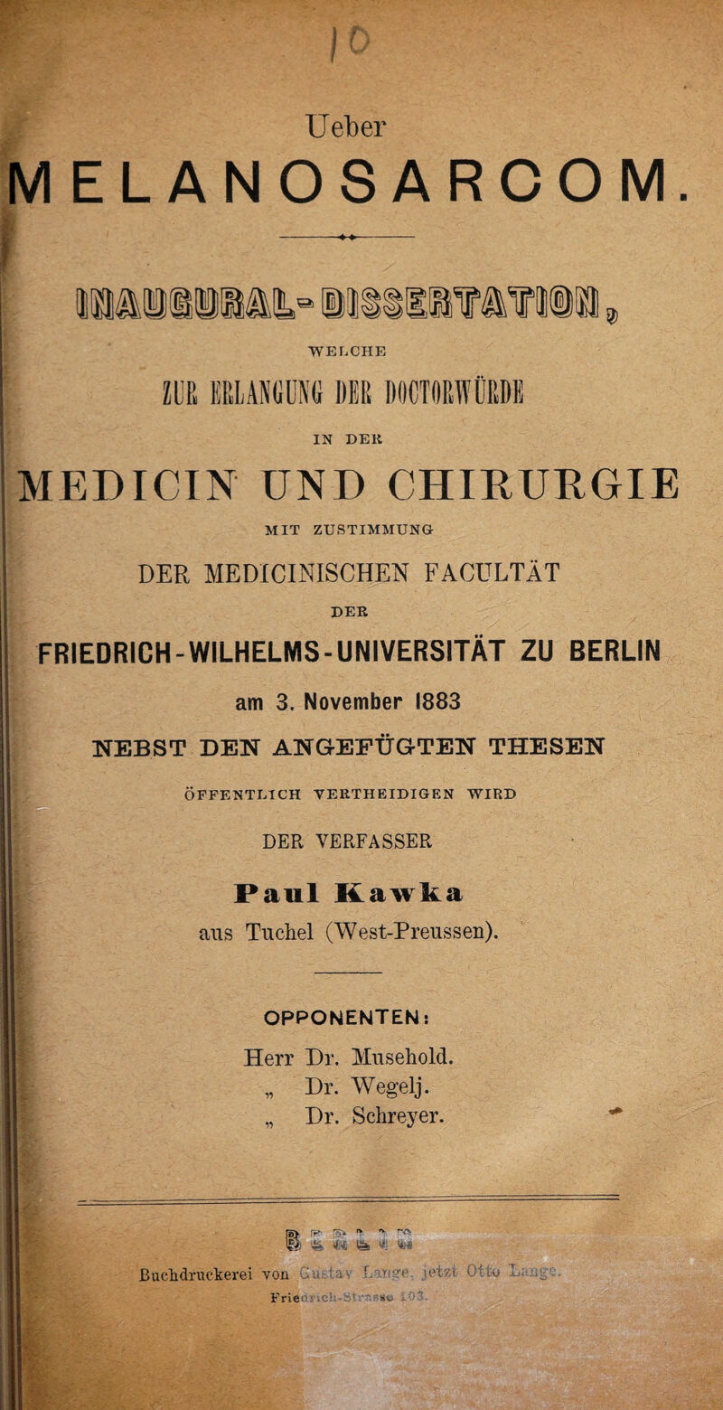 lieber MELANOSARCOM - - -w ' • * \ — Manilas iitiiif a?iü 2> WELCHE ZUR ERLANGUNG DER DOCTORWÜRDE IN DElt MEPICIN UND CHIRURGIE MIT ZUSTIMMUNG DER MEDICINISCHEN FACÜLTÄT DER FRIEDRICH-WILHELMS-UNIVERSITÄT ZU BERLIN am 3. November 1883 NEBST DEN ANGEEÜGTEN THESEN ÖFFENTLICH VEIITHEIDIGEN WIRD DER VERFASSER Paul Kawka aus Tuchel (West-Preussen). OPPONENTEN: Herr Dr. Muselioltl. „ Dr. Wegelj. „ Dr. Schreyer. r»> rr* n ”>■' @ 4% U Ös «: ßuchdruckerei von .'lu.-tav «etzt Otw* Frien: lCh-s' -»ü - lüg«