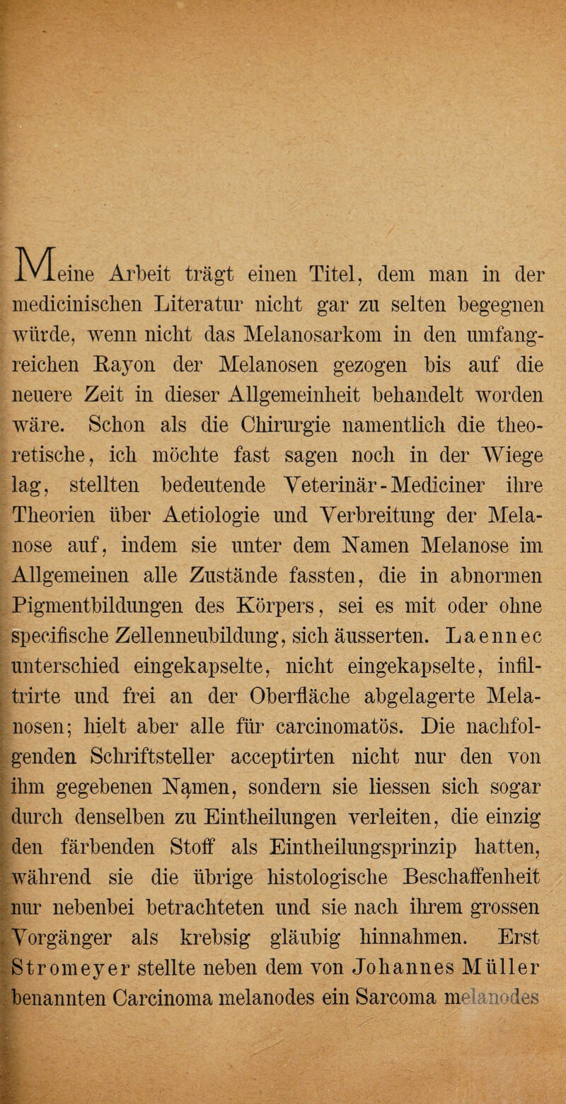 IVIeine Arbeit trägt einen Titel, dem man in der medicinischen Literatur nicht gar zu selten begegnen würde, wenn nicht das Melanosarkom in den umfang¬ reichen Rayon der Melanosen gezogen bis auf die neuere Zeit in dieser Allgemeinheit behandelt worden wäre. Schon als die Chirurgie namentlich die theo¬ retische, ich möchte fast sagen noch in der Wiege lag, stellten bedeutende Veterinär-Mediciner ihre Theorien über Aetiologie und Verbreitung der Mela¬ nose auf, indem sie unter dem Namen Melanose im Allgemeinen alle Zustände fassten, die in abnormen Pigmentbildungen des Körpers, sei es mit oder ohne specifische Zellenneubildung, sich äusserten. L a e nn e c unterschied eingekapselte, nicht eingekapselte, infil- I trirte und frei an der Oberfläche abgelagerte Mela¬ nosen; hielt aber alle für carcinomatös. Die nachfol¬ genden Schriftsteller acceptirten nicht nur den von ihm gegebenen N^men, sondern sie Hessen sich sogar durch denselben zu Einteilungen verleiten, die einzig den färbenden Stoff als Einteilungsprinzip hatten, während sie die übrige histologische Beschaffenheit nur nebenbei betrachteten und sie nach ihrem grossen I Vorgänger als krebsig gläubig hinnahmen. Erst Stromeyer stellte neben dem von Johannes Müller benannten Carcinoma melanodes ein Sarcoma melanödes
