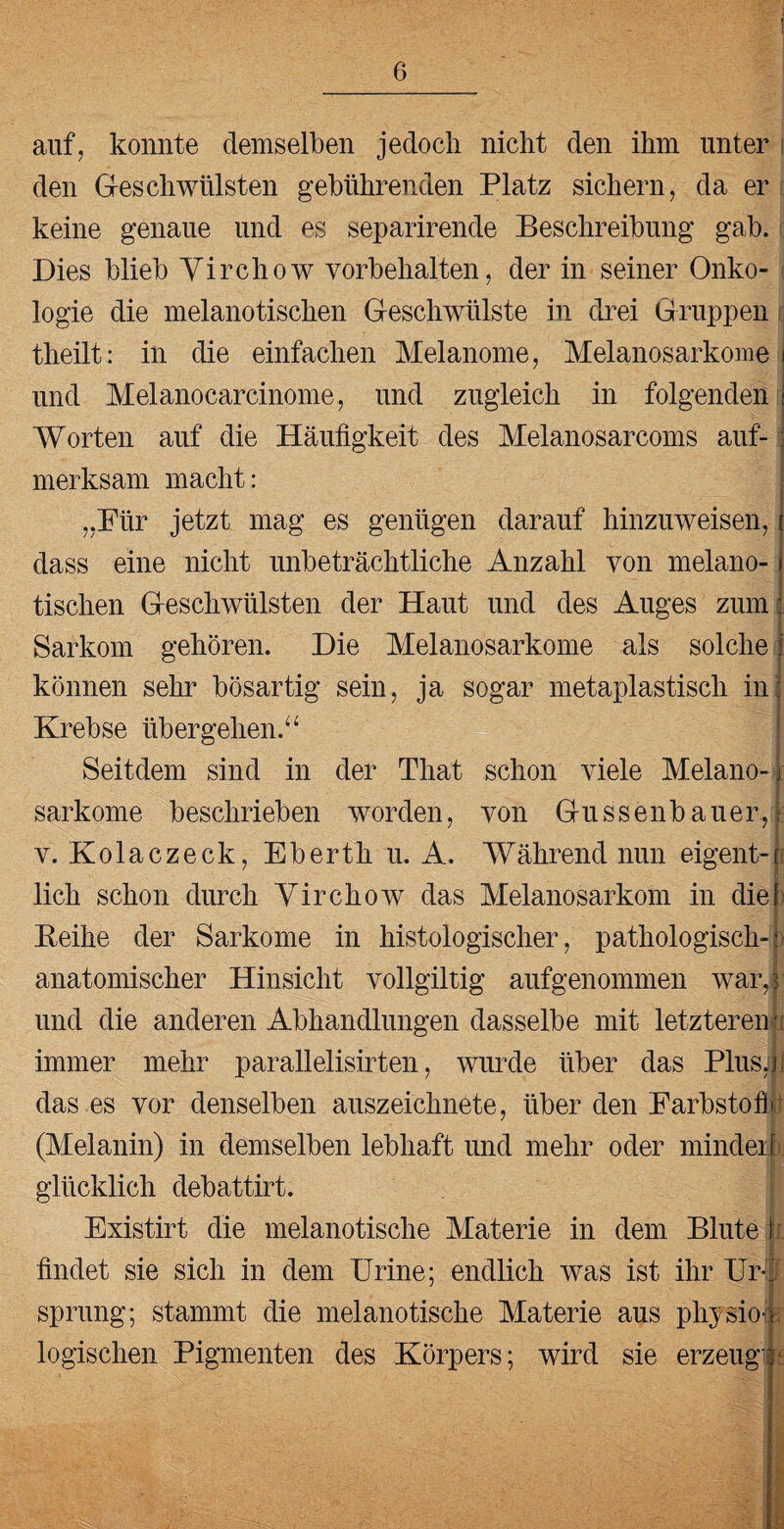 auf, konnte demselben jedoch nicht den ihm unter den Geschwülsten gebührenden Platz sichern, da er keine genaue und es separirende Beschreibung gab. Dies blieb Yirchow Vorbehalten, der in seiner Onko¬ logie die melanotischen Geschwülste in drei Gruppen theilt: in die einfachen Melanome, Melanosarkome und Melanocarcinome, und zugleich in folgenden Worten auf die Häufigkeit des Melanosarcoms auf¬ merksam macht: „Für jetzt mag es genügen darauf hinzuweisen, dass eine nicht unbeträchtliche Anzahl von melano¬ tischen Geschwülsten der Haut und des Auges zum Sarkom gehören. Die Melanosarkome als solche können sehr bösartig sein, ja sogar metaplastisch in Krebse übergehen.“ Seitdem sind in der That schon viele Melano¬ sarkome beschrieben worden, von Gussenbauer, v. Kolaczeck, Eberthu. A. Während nun eigent¬ lich schon durch Yirchow das Melanosarkom in die Reihe der Sarkome in histologischer, pathologisch¬ anatomischer Hinsicht vollgiltig aufgenommen war, und die anderen Abhandlungen dasselbe mit letzteren ; immer mehr parallelisirten, wurde über das Plus, das es vor denselben auszeichnete, über den Farbstoff (Melanin) in demselben lebhaft und mehr oder mindeif glücklich debattirt. > J Existirt die melanotische Materie in dem Blute findet sie sich in dem Urine; endlich was ist ihr Ur¬ sprung; stammt die melanotische Materie aus physioi \ logischen Pigmenten des Körpers; wird sie erzeug