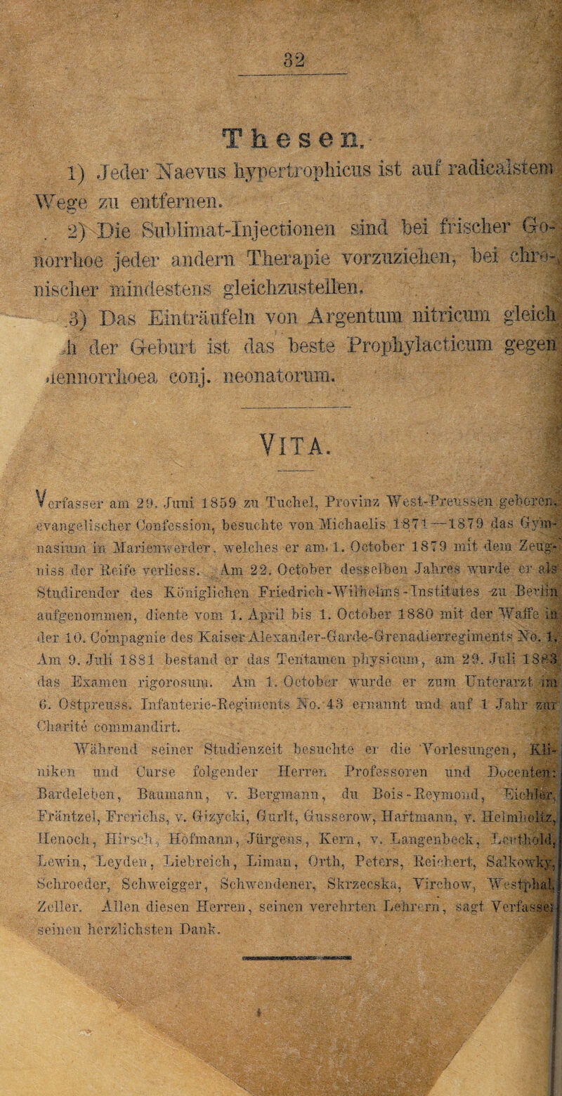 82 Thesen, 1) Jeder Naevus Wege zu entfernen. 2VDie ■ Sublimat Jüifectionen sind bei frischer Gw; norrhoe jeder andern Therapie vorzuziehen, bei ehret-, .Bischer xhindestens gleichzustellen. .8) Das Einträufeln von Argentum nitricum gleich ,li der Geburt ist das beste Prophylacticum gegen uennoniioea conj. neonatorum. ... • Vita. | Verfasser am 29. .Juni 1859 zu Tuchei, Provinz West-f’reussen gehören, evangelischer Conlession, besuchte yon-Michaelis. 1-871—1879 das Gym¬ nasium in Man'enwerder. welches er am. 1. October 1879 mit dem Zeug* niss der Reife yerliess. Am 22. October desselben Jahres wurde er als Btudirender des Königlichen Friedrich-Wilhelms-Institutes -zu Berlin auf genommen, diente vom 1. April bis 1. October 1880 mit der Waffe In¬ der 10. Compagnie des Kaiser Alesander-Gawle-Orenadierregiments Ko. 1. Am 9. Juli 1881 bestand er das Tehtamen physicum, am 29. Juli 1883 das Examen rigorosum. Am 1. October wurde er zum Unterarzt im 6. Ostpreuss, Infanterie-Regiments Ko. 43 ernannt und auf 1 Jahr zur Charite commandirt. Während seiner Studienzeit besuchte. er die 'Vorlesungen, Kli¬ niken und Ourse folgender Herren Professoren und Docenten: j Bardeleben, Baumann, v. Bergmann, du Bois - ß-eymoud, EicMer, Fräntzel, Frerichs, v. Gizyeki, Gurlt, Gusserow, Haftmann., v. Helmlioliz, Henoch, Hirsch, Höfmann, Jürgens, Kern, v. Langenheck, Leut-hold, Lewin, Leyden, Liebreich, Lirnan, Orth, Peters, Reichert, Salkowkv, Schroeder, Schweigger, Schwendener, Skrzecska, Virchow, Westphal, Zeller. Allen diesen Herren, seinen verehrten Lehrern, sagt Verfasset seinen herzlichsten Dank. hypertrophicus ist auf radiealstem