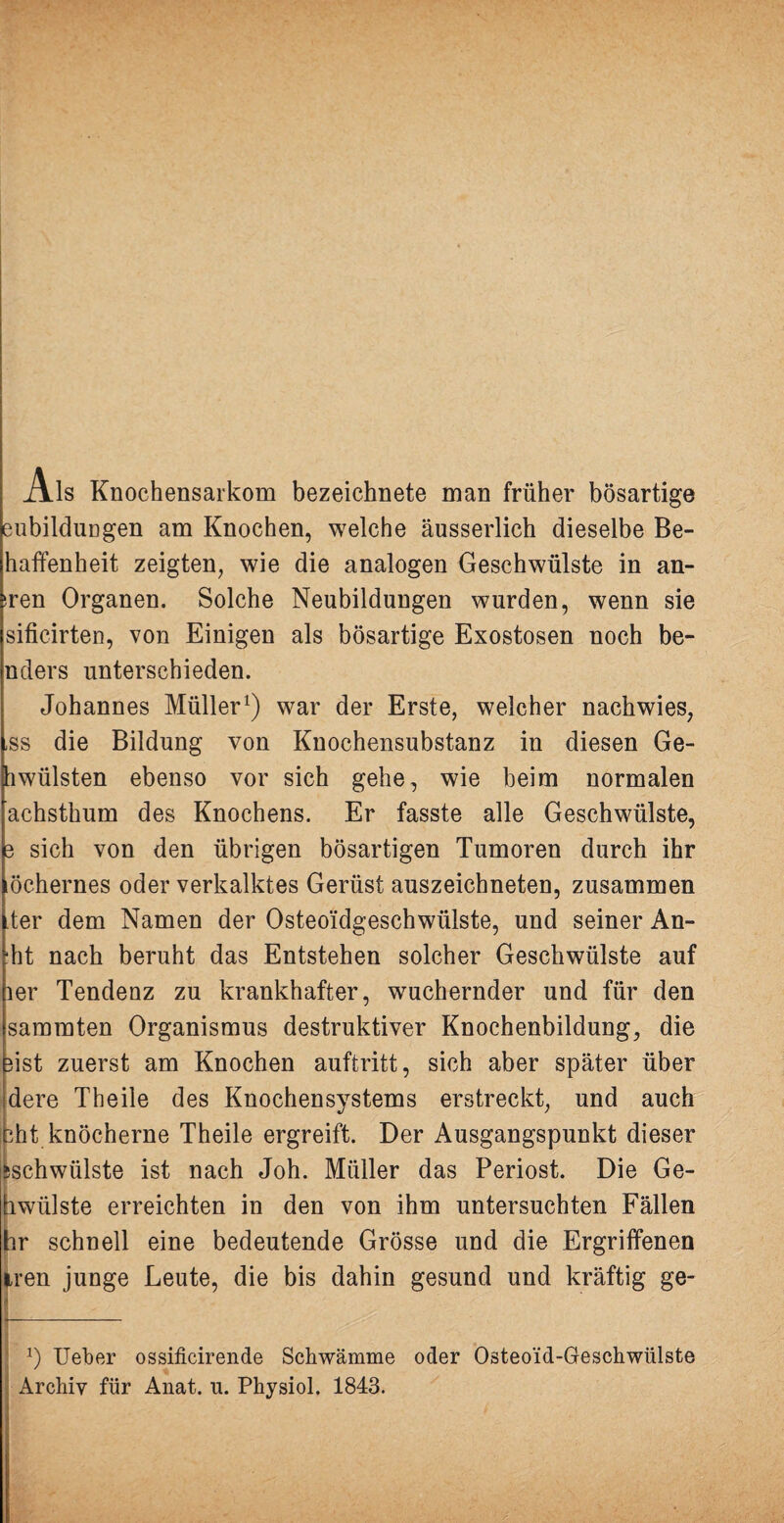 Ais Knochensarkom bezeichnete man früher bösartige eubildiingen am Knochen, welche äusserlich dieselbe Be- haffenheit zeigten, wie die analogen Geschwülste in an¬ dren Organen. Solche Neubildungen wurden, wenn sie sificirten, von Einigen als bösartige Exostosen noch be- nders unterschieden. Johannes Müller1) war der Erste, welcher nachwies, ,ss die Bildung von Knochensubstanz in diesen Ge¬ hwülsten ebenso vor sich gehe, wie beim normalen achsthum des Knochens. Er fasste alle Geschwülste, 3 sich von den übrigen bösartigen Tumoren durch ihr öchernes oder verkalktes Gerüst auszeichneten, zusammen ter dem Namen der Osteo'idgeschwülste, und seiner An- ht nach beruht das Entstehen solcher Geschwülste auf 1er Tendenz zu krankhafter, wuchernder und für den sammten Organismus destruktiver Knochenbildung, die üst zuerst am Knochen auftritt, sich aber später über dere Theile des Knochensystems erstreckt, und auch sht knöcherne Theile ergreift. Der Ausgangspunkt dieser ischwülste ist nach Joh. Müller das Periost. Die Ge¬ bwülste erreichten in den von ihm untersuchten Fällen hr schnell eine bedeutende Grösse und die Ergriffenen Iren junge Leute, die bis dahin gesund und kräftig ge- x) Ueber ossificirende Schwämme oder Osteoid-Geschwülste Archiv für Anat. u. Physiol. 1843.