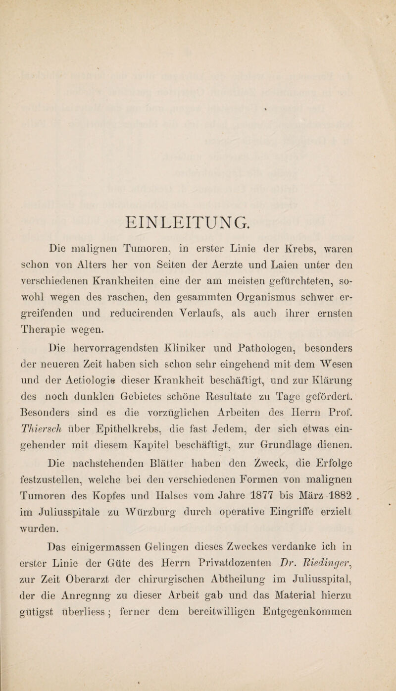 EINLEITUNG. Die malignen Tumoren, in erster Linie der Krebs, waren schon von Alters her von Seiten der Aerzte und Laien unter den verschiedenen Krankheiten eine der am meisten gefürchteten, so¬ wohl wegen des raschen, den gesammten Organismus schwer er¬ greifenden und reducirenden Verlaufs, als auch ihrer ernsten Therapie wegen. Die hervorragendsten Kliniker und Pathologen, besonders der neueren Zeit haben sich schon sehr eingehend mit dem Wesen und der Aetiologie dieser Krankheit beschäftigt, und zur Klärung des noch dunklen Gebietes schöne Resultate zu Tage gefördert. Besonders sind es die vorzüglichen Arbeiten des Herrn Prof. Thier sch über Epithelkrebs, die fast Jedem, der sich etwas ein¬ gehender mit diesem Kapitel beschäftigt, zur Grundlage dienen. Die nachstehenden Blätter haben den Zweck, die Erfolge festzustellen, welche bei den verschiedenen Formen von malignen Tumoren des Kopfes und Halses vom Jahre 1877 bis März 1882 . im Juliusspitale zu Würzburg durch operative Eingriffe erzielt wurden. Das einigermassen Gelingen dieses Zweckes verdanke ich in erster Linie der Güte des Herrn Privatdozenten Dr. Rieding er, zur Zeit Oberarzt der chirurgischen Abtheilung im Juliusspital, der die Anregnng zu dieser Arbeit gab und das Material hierzu giitigst überliess; ferner dem bereitwilligen Entgegenkommen