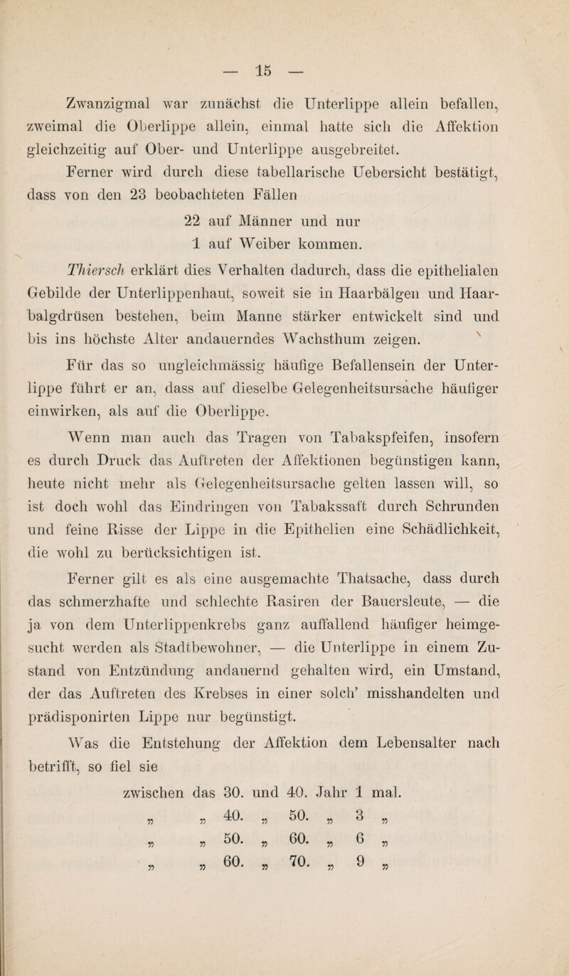 Zwanzigmal war zunächst die Unterlippe allein befallen, zweimal die Oberlippe allein, einmal hatte sich die Affektion gleichzeitig auf Ober- und Unterlippe ausgebreitet. Ferner wird durch diese tabellarische Uebersiclit bestätigt, dass von den 23 beobachteten Fällen 22 auf Männer und nur 1 auf Weiber kommen. Thiersch erklärt dies Verhalten dadurch, dass die epithelialen Gebilde der Unterlippenhaut, soweit sie in Haarbälgen und Haar¬ balgdrüsen bestehen, beim Manne stärker entwickelt sind und bis ins höchste Alter andauerndes Wachsthum zeigen. Für das so ungleichmässig häufige Befallensein der Unter¬ lippe führt er an, dass auf dieselbe Gelegenheitsursache häufiger einwirken, als auf die Oberlippe. Wenn man auch das Tragen von Tabakspfeifen, insofern es durch Druck das Auftreten der Affektionen begünstigen kann, heute nicht mehr als Gelegenheitsursache gelten lassen will, so ist doch wohl das Eindringen von Tabakssaft durch Schrunden und feine Risse der Lippe in die Epithelien eine Schädlichkeit, die wohl zu berücksichtigen ist. Ferner gilt es als eine ausgemachte Thatsache, dass durch das schmerzhafte und schlechte Rasiren der Bauersleute, — die ja von dem Unterlippenkrebs ganz auffallend häufiger heimge¬ sucht werden als Stadtbewohner, — die Unterlippe in einem Zu¬ stand von Entzündung andauernd gehalten wird, ein Umstand., der das Auftreten des Krebses in einer solch’ misshandelten und prädisponirten Lippe nur begünstigt. Was die Entstehung der Affektion dem Lebensalter nach betrifft, so fiel sie zwischen das 30. und 40. Jahr 1 mal. 55 55 40. „ 50. „ 3 „ 55 55 50* 55 60* 55 6 55 55 55 60* „ 70. „ 9 „