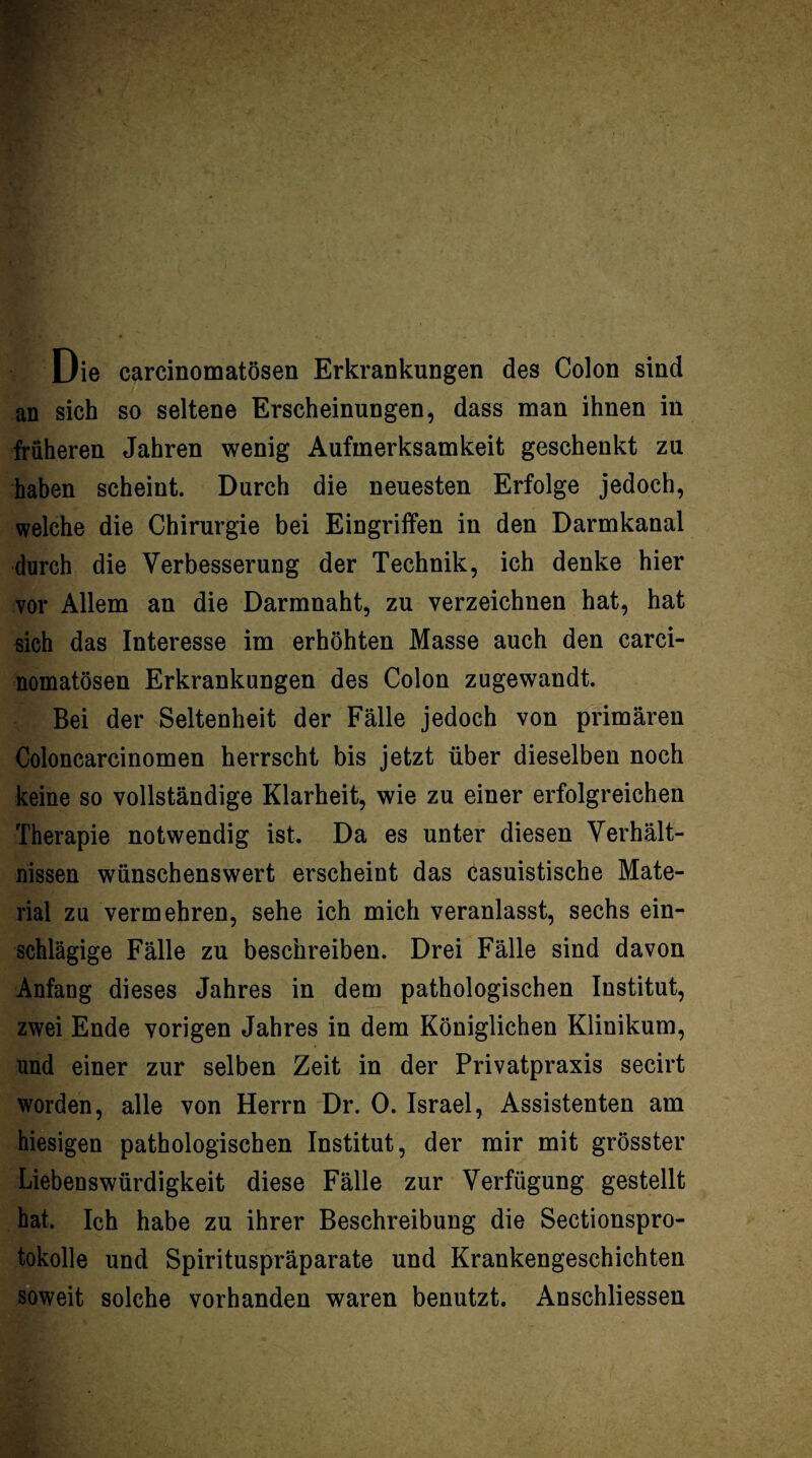 Die carcinomatösen Erkrankuogen des Colon sind an sich so seltene Erscheinungen, dass man ihnen in früheren Jahren wenig Aufmerksamkeit geschenkt zu haben scheint. Durch die neuesten Erfolge jedoch, welche die Chirurgie bei Eingriffen in den Darmkanal durch die Verbesserung der Technik, ich denke hier vor Allem an die Darmnaht, zu verzeichnen hat, hat sich das Interesse im erhöhten Masse auch den carci¬ nomatösen Erkrankungen des Colon zugewandt. Bei der Seltenheit der Fälle jedoch von primären Coloncarcinomen herrscht bis jetzt über dieselben noch keine so vollständige Klarheit, wie zu einer erfolgreichen Therapie notwendig ist. Da es unter diesen Verhält¬ nissen wünschenswert erscheint das casuistische Mate¬ rial zu vermehren, sehe ich mich veranlasst, sechs ein¬ schlägige Fälle zu beschreiben. Drei Fälle sind davon Anfang dieses Jahres in dem pathologischen Institut, zwei Ende vorigen Jahres in dem Königlichen Klinikum, und einer zur selben Zeit in der Privatpraxis secirt worden, alle von Herrn Dr. 0. Israel, Assistenten am hiesigen pathologischen Institut, der mir mit grösster Liebenswürdigkeit diese Fälle zur Verfügung gestellt hat. Ich habe zu ihrer Beschreibung die Sectionspro- tokolle und Spirituspräparate und Krankengeschichten soweit solche vorhanden waren benutzt. Anschliessen