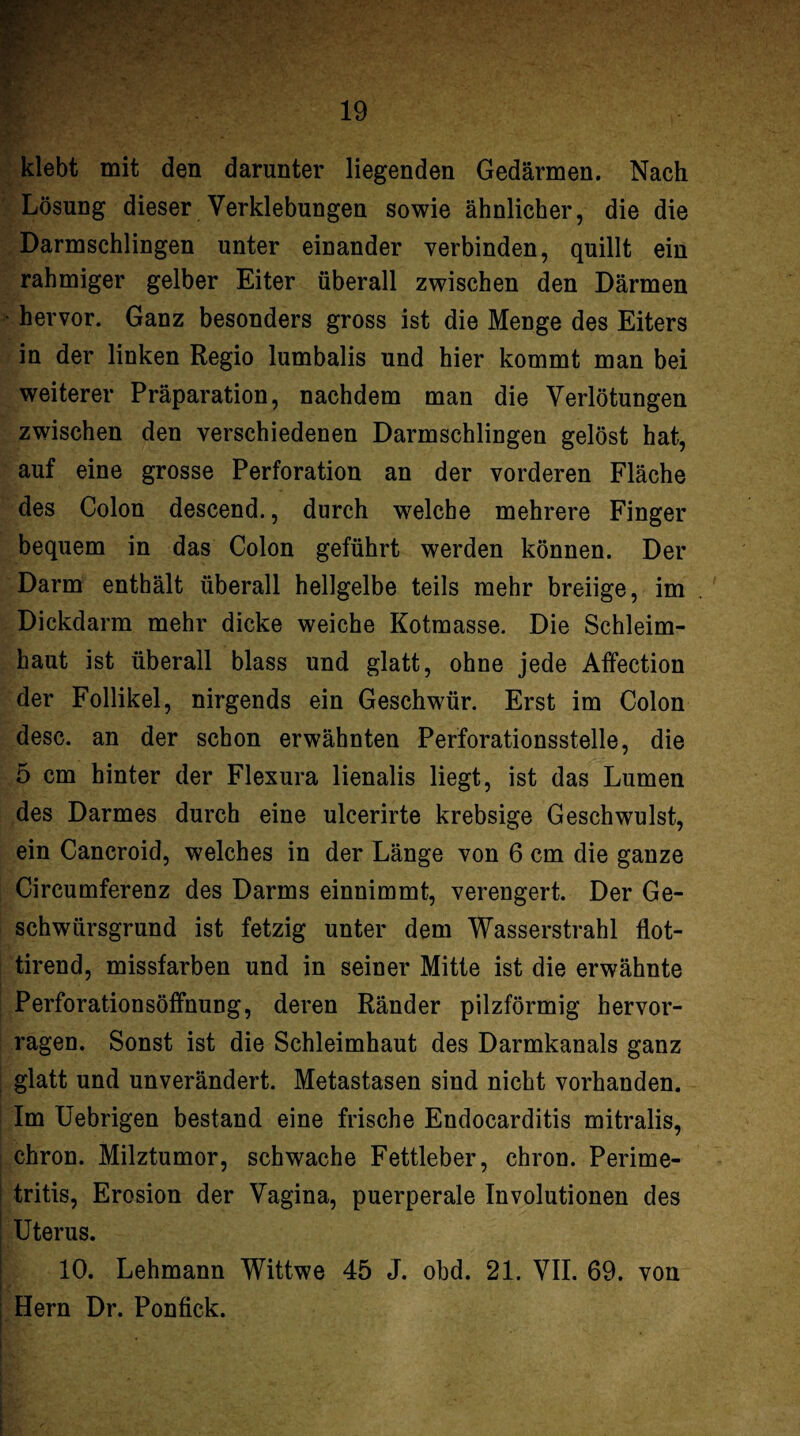 3 klebt mit den darunter liegenden Gedärmen. Nach Lösung dieser Verklebungen sowie ähnlicher, die die Darmschlingen unter einander verbinden, quillt ein rahmiger gelber Eiter überall zwischen den Därmen ‘ hervor. Ganz besonders gross ist die Menge des Eiters in der linken Regio lumbalis und hier kommt man bei weiterer Präparation, nachdem man die Verlötungen zwischen den verschiedenen Darmschlingen gelöst hat, auf eine grosse Perforation an der vorderen Fläche des Colon descend., durch welche mehrere Finger bequem in das Colon geführt werden können. Der Darm enthält überall hellgelbe teils mehr breiige, im Dickdarm mehr dicke weiche Kotmasse. Die Schleim¬ haut ist überall blass und glatt, ohne jede Affection der Follikel, nirgends ein Geschwür. Erst im Colon desc. an der schon erwähnten Perforationsstelle, die 5 cm hinter der Flexura lienalis liegt, ist das Lumen des Darmes durch eine ulcerirte krebsige Geschwulst, ein Cancroid, welches in der Länge von 6 cm die ganze Circumferenz des Darms einnimmt, verengert. Der Ge¬ schwürsgrund ist fetzig unter dem Wasserstrahl flot- tirend, missfarben und in seiner Mitte ist die erwähnte Perforationsöffnung, deren Ränder pilzförmig hervor¬ ragen. Sonst ist die Schleimhaut des Darmkanals ganz , glatt und unverändert. Metastasen sind nicht vorhanden. Im Uebrigen bestand eine frische Endocarditis mitralis, chron. Milztumor, schwache Fettleber, chron. Perime- ! tritis, Erosion der Vagina, puerperale Involutionen des I Uterus. I 10. Lehmann Wittwe 45 J. obd. 21. VII. 69. von i Hern Dr. Ponfick. I