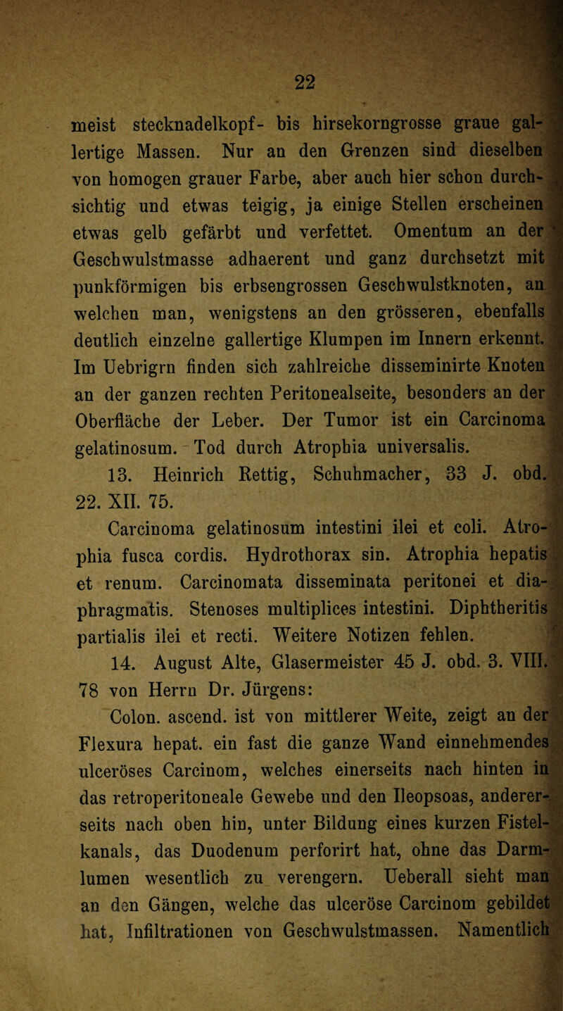 meist Stecknadelkopf- bis hirsekorngrosse graue gal-1 lertige Massen. Nur an den Grenzen sind dieselben ! von homogen grauer Farbe, aber auch hier schon durch-3 sichtig und etwas teigig, ja einige Stellen erscheinen d etwas gelb gefärbt und verfettet. Omentum an der l Geschwulstmasse adhaerent und ganz durchsetzt mit j punkförmigen bis erbsengrossen Geschwulstknoten, an welchen man, wenigstens an den grösseren, ebenfalls deutlich einzelne gallertige Klumpen im Innern erkennt. Im Uebrigrn finden sich zahlreiche disseminirte Knoten an der ganzen rechten Peritonealseite, besonders an der Oberfläche der Leber. Der Tumor ist ein Carcinoma gelatinosum. Tod durch Atrophia universalis. 13. Heinrich Rettig, Schuhmacher, 33 J. obd. 22. XII. 75. Carcinoma gelatinosum intestini ilei et coli. Atro¬ phia fusca cordis. Hydrothorax sin. Atrophia hepatis et renum. Carcinomata disseminata peritonei et dia- phragmatis. Stenoses multiplices intestini. Diphtheritis partialis ilei et recti. Weitere Notizen fehlen. 14. August Alte, Glasermeister 45 J. obd. 3. VIII. 78 von Herrn Dr. Jürgens: Colon, ascend. ist von mittlerer Weite, zeigt an der-* Flexura hepat. ein fast die ganze Wand einnehmendes^ , ulceröses Carcinom, welches einerseits nach hinten in das retroperitoneale Gewebe und den Ileopsoas, anderer- ^ seits nach oben hin, unter Bildung eines kurzen Fistel- kanals, das Duodenum perforirt hat, ohne das Darm- H lumen wesentlich zu verengern, Ueberall sieht man;5| an den Gängen, welche das ulceröse Carcinom gebildet 1 hat, Infiltrationen von Geschwulstmassen. Namentlich