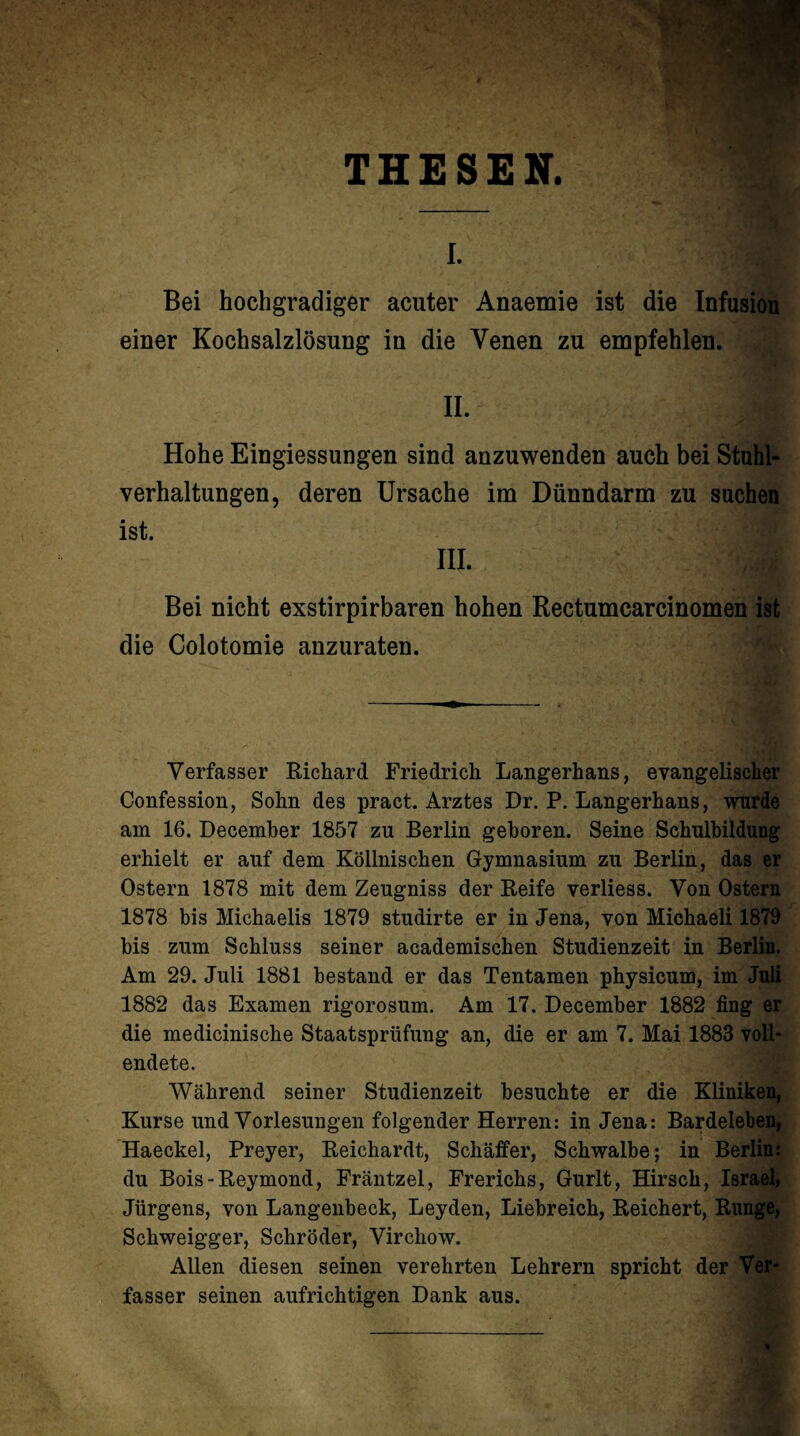 THESEN. I. Bei hochgradiger acuter Anaemie ist die Infusion einer Kochsalzlösung in die Venen zu empfehlen. II. Hohe Eingiessungen sind anzuwenden auch bei Stuhl¬ verhaltungen, deren Ursache im Dünndarm zu suchen ist. III. Bei nicht exstirpirbaren hohen Rectumcarcinomen ist die Colotomie anzuraten. Verfasser Richard Friedrich Langerhans, evangelischer Confession, Sohn des pract. Arztes Dr. P. Langerhans, wurde am 16. Decemher 1857 zu Berlin geboren. Seine Schulbildung erhielt er auf dem Köllnischen Gymnasium zu Berlin, das er Ostern 1878 mit dem Zeugniss der Reife verliess. Von Ostern 1878 bis Michaelis 1879 studirte er in Jena, von Michaeli 1879 bis zum Schluss seiner academischen Studienzeit in Berlin. Am 29. Juli 1881 bestand er das Tentamen physicum, im Juli 1882 das Examen rigorosum. Am 17. December 1882 fing er die medicinische Staatsprüfung an, die er am 7. Mai 1883 voll¬ endete. Während seiner Studienzeit besuchte er die Kliniken, Kurse und Vorlesungen folgender Herren: in Jena: Bardeleben, Haeckel, Preyer, Reichardt, Schaffer, Schwalbe; in Berlin: du Bois-Reymond, Fräntzel, Frerichs, Gurlt, Hirsch, Israel, Jürgens, von Langeubeck, Leyden, Liebreich, Reichert, Runge, Schweigger, Schröder, Virchow. Allen diesen seinen verehrten Lehrern spricht der Ver¬ fasser seinen aufrichtigen Dank aus.