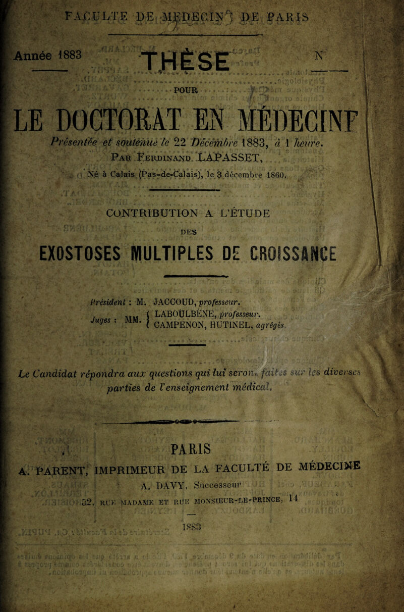 A.CULTE DE MEDECIN'? DE PARIS .1 Année 1883 N' V \ o « .1» r* LE DOCTORAT EN MÉDECINE Présentée et soutenue le 22 Décembre 1883, à 1 Heure* Par Ferdinand LAPASSET, Né à Calais (Pas-de-Calais), le 3 décembre 1860. CONTRIBUTION A L’ETUDE DES EXOSTOSES MULTIPLES DE CROISSANCE Président : M. JACCOUD, ‘professeur. Juaes ■ MM i LAB0ÜLBiiNE’ professeur, juges . l'i.M. | GAMPENON, HUTTNEL, agrégés Le Candidat répondra aux questions qui lui seront faites sur les diverses parties de Venseignement médical, 34 Y * \ paris :5;■ - ' lyÿS A. PARENT, IMPRIMEUR DE LA FACULTÉ DE MÉDECINE A» DAVY, Successeur 52, RU K MADAME ET RUE MONSIEUR- LE» PRINCE, H 1883