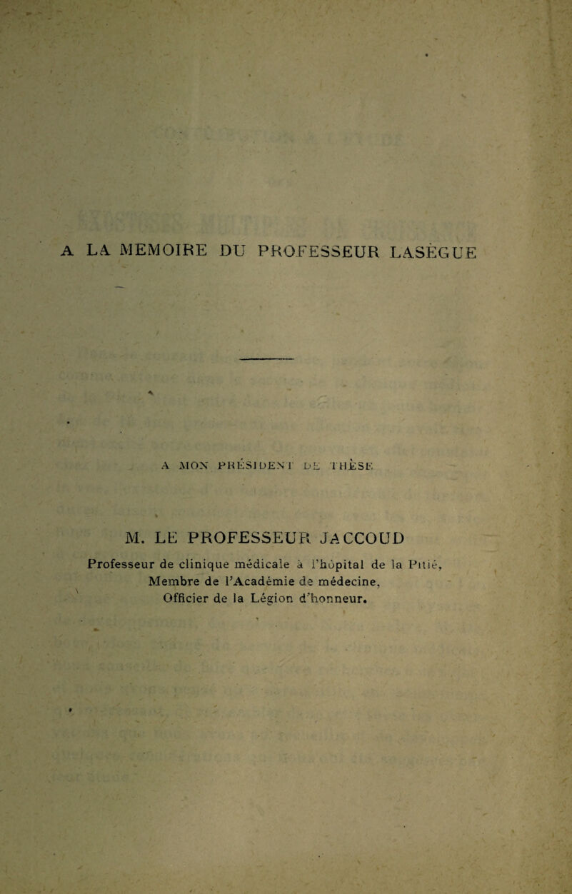 A LA. MEMOIRE DU PROFESSEUR LASÈGUE A A MON PRÉSIDENT L*E THESE M. LE PROFESSEE Fl JACCOUD Professeur de clinique médicale à l'hupital de la Pitié, Membre de l’Académie de médecine, Officier de la Légion d’honneur.