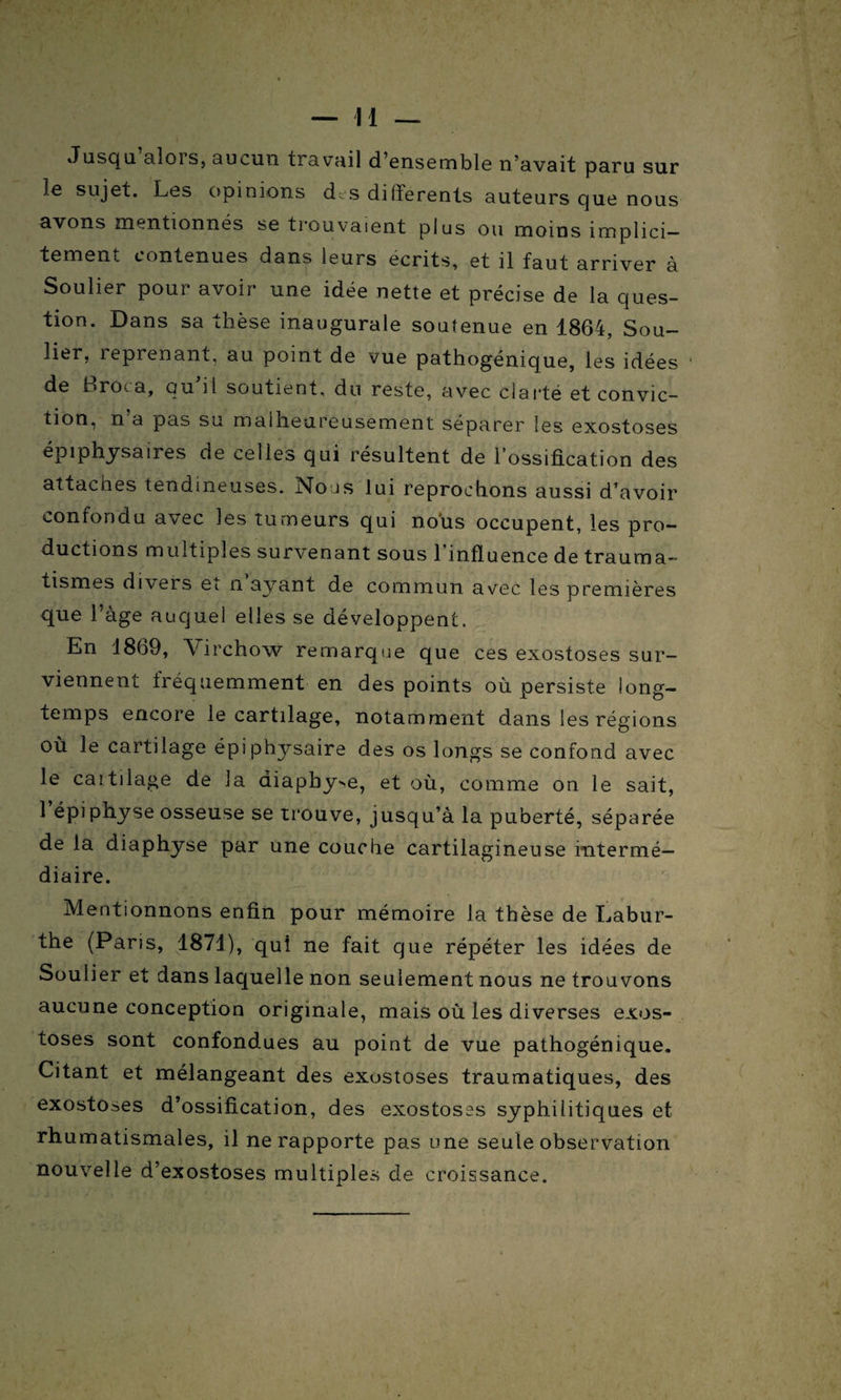 — Il — Jusqu alois, aucun travail d’ensemble n’avait paru sur le sujet. Les opinions d,s differents auteurs que nous avons mentionnés se trouvaient plus ou moins implici¬ tement contenues dans leurs écrits, et il faut arriver à Soulier pour avoir une idée nette et précise de la ques¬ tion. Dans sa thèse inaugurale soutenue en 1864, Sou¬ lier, 1 éprenant, au point de vue pathogénique, les idées ' de flrota, qu il soutient, du reste, avec clarté et convic¬ tion, n’a pas su malheureusement séparer les exostoses épiphysairès de celles qui résultent de l’ossification des attaches tendineuses. Nous lui reprochons aussi d’avoir confondu avec les tumeurs qui nous occupent, les pro¬ ductions multiples survenant sous 1 influence de trauma¬ tismes divers ei n ayant de commun avec les premières que l’àge auquel elles se développent. En 1869, Virchow remarque que ces exostoses sur¬ viennent fréquemment en des points où persiste long¬ temps encore le cartilage, notamment dans les régions où le cartilage épiphysaire des os longs se confond avec le cartilage de la aiaphy^, et où, comme on le sait, 1 épi physe osseuse se trouve, jusqu’à la puberté, séparée de la diaphyse par une couche cartilagineuse intermé¬ diaire. Mentionnons enfin pour mémoire la thèse de Labur- the (Paris, 1871), qui ne fait que répéter les idées de Soulier et dans laquelle non seulement nous ne trouvons aucune conception originale, mais où les diverses exos¬ toses sont confondues au point de vue pathogénique. Citant et mélangeant des exustoses traumatiques, des exostoses d’ossification, des exostoses syphilitiques et rhumatismales, il ne rapporte pas une seule observation nouvelle d’exostoses multiples de croissance.
