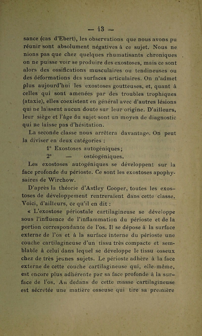 sance (cas d’Ebert), les observations que nous avons pu réunir sont absolument négatives à ce sujet. Nous ne nions pas que chez quelques rhumatisants chroniques on ne puisse voir se produire des exostoses, mais ce sont alors des ossifications musculaires ou tendineuses ou des déformations des surfaces articulaires. On n’admet plus aujourd’hui les exostoses goutteuses, et, quant à celles qui sont amenées par des troubles trophiques (ataxie), elles coexistent en général avec d’autres lésions qui ne laissent aucun doute sur leur origine. D’ailleurs, leur siège et l'âge du sujet-sont un moyen de diagnostic qui ne laisse pas d’hésitation. La seconde classe nous arrêtera davantage. On peut la diviser en deux catégories : 1° Exostoses autogéniques; 2° -— ostéogéniques. Les exostoses autogéniques se développent sur la face profonde du périoste. Ce sont les exostoses apophy- saires de Wirchow. D’après la théorie d’Astley Cooper, toutes les exos¬ toses de développement rentreraient dans cette classe. Voici, d’ailleurs, ce qu’il en dit : « L’exostose périostale cartilagineuse se développe sous l’influence de l’inflammation du périoste et de la portion correspondante de l’os. Il se dépose a la surface externe de l’os et à la surface interne du périoste une couche cartilagineuse d’un tissu très compacte et sem¬ blable à celui dans lequel se développe le tissu osseux chez de très jeunes sujets. Le périoste adhère à la face externe de cette couche cartilagineuse qui, elle-même, est encore plus adhérente par sa face profonde à la sur¬ face de Vos. Au dedans de cette masse cartilagineuse est sécrétée une matière osseuse qui tire sa première