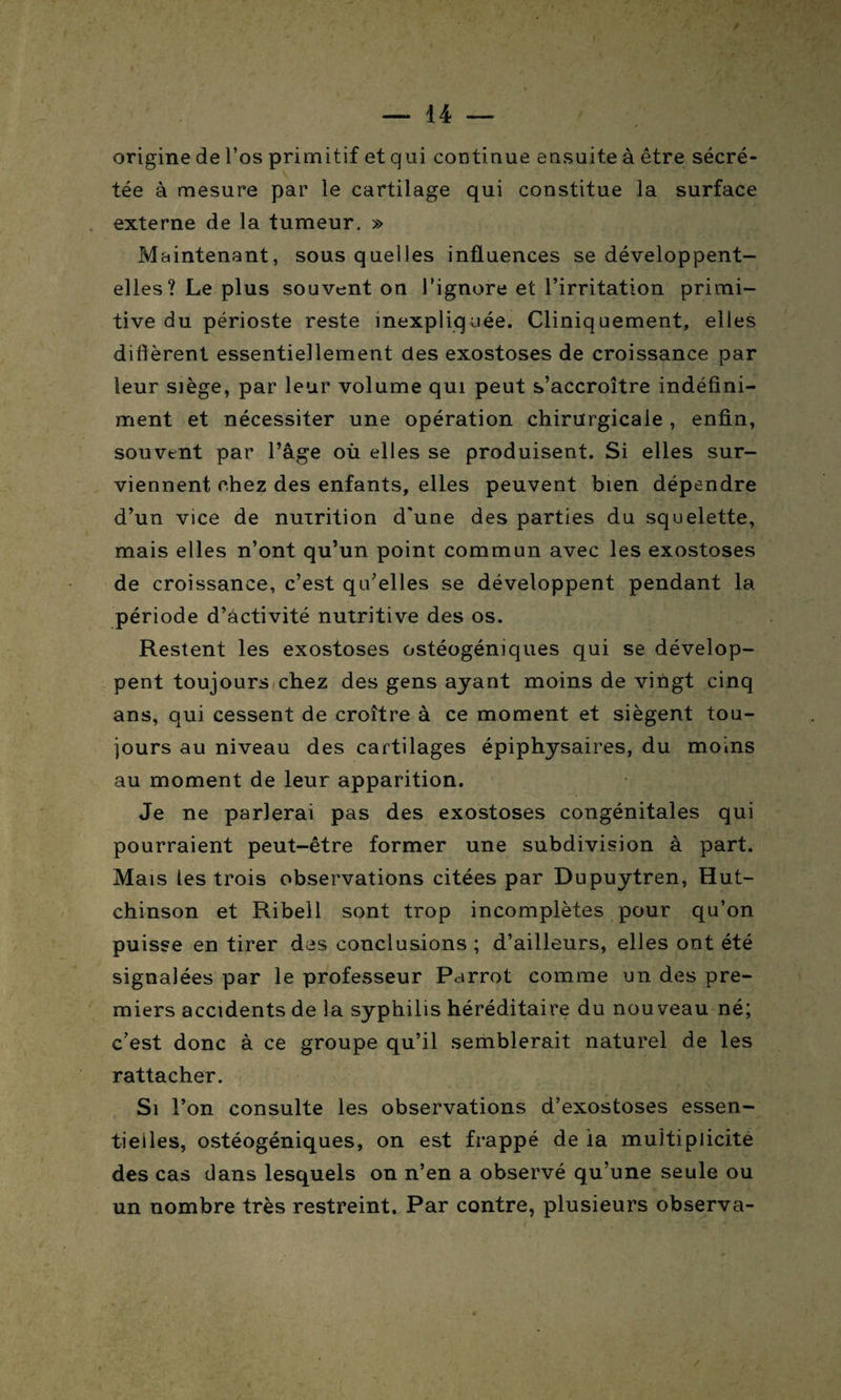 origine de l’os primitif et qui continue ensuite à être sécré¬ tée à mesure par le cartilage qui constitue la surface externe de la tumeur, » Maintenant, sous quelles influences se développent- elles? Le plus souvent on l’ignore et l’irritation primi¬ tive du périoste reste inexpliquée. Cliniquement, elles diffèrent essentiellement des exostoses de croissance par leur siège, par leur volume qui peut s’accroître indéfini¬ ment et nécessiter une opération chirurgicale , enfin, souvent par l’âge où elles se produisent. Si elles sur¬ viennent chez des enfants, elles peuvent bien dépendre d’un vice de nutrition d'une des parties du squelette, mais elles n’ont qu’un point commun avec les exostoses de croissance, c’est qu’elles se développent pendant la période d’activité nutritive des os. Restent les exostoses ostéogéniques qui se dévelop¬ pent toujours chez des gens ayant moins de vingt cinq ans, qui cessent de croître à ce moment et siègent tou¬ jours au niveau des cartilages épiphysaires, du moins au moment de leur apparition. Je ne parlerai pas des exostoses congénitales qui pourraient peut-être former une subdivision à part. Mais les trois observations citées par Dupuytren, Hut- chinson et Ribell sont trop incomplètes pour qu’on puisse en tirer des conclusions; d’ailleurs, elles ont été signalées par le professeur Parrot comme un des pre¬ miers accidents de la syphilis héréditaire du nouveau né; c’est donc à ce groupe qu’il semblerait naturel de les rattacher. Si l’on consulte les observations d’exostoses essen¬ tielles, ostéogéniques, on est frappé de ia multiplicité des cas dans lesquels on n’en a observé qu'une seule ou un nombre très restreint. Par contre, plusieurs observa-