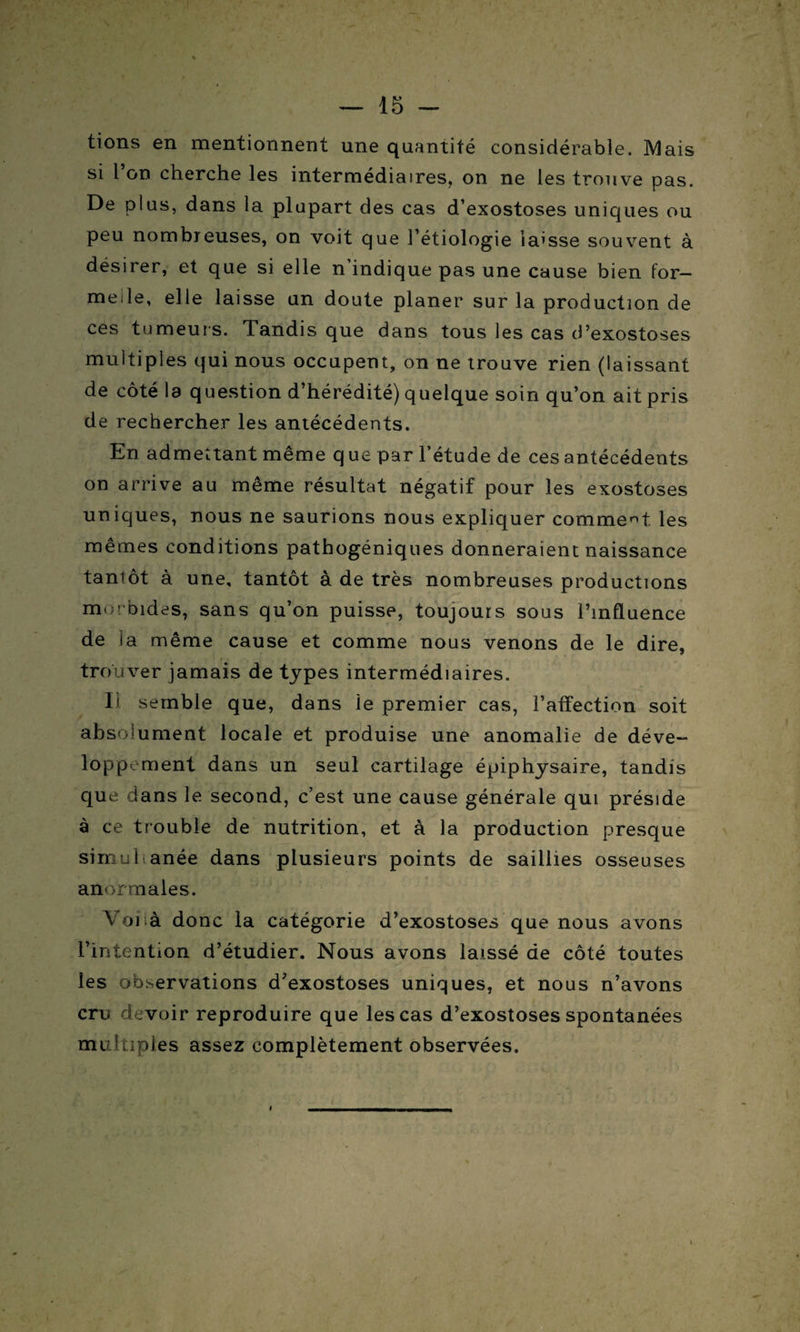 lions en mentionnent une quantité considérable. Mais si l’on cherche les intermédiaires, on ne les trouve pas. De plus, dans la plupart des cas d’exostoses uniques ou peu nombreuses, on voit que l’étiologie laisse souvent à désirer, et que si elle n’indique pas une cause bien for¬ melle, elle laisse un doute planer sur la production de ces tumeurs. Tandis que dans tous les cas d’exostoses multiples qui nous occupent, on ne trouve rien (laissant de côté la question d’hérédité) quelque soin qu’on ait pris de rechercher les antécédents. En admettant même q ue par l’étude de ces antécédents on arrive au même résultat négatif pour les exostoses uniques, nous ne saurions nous expliquer comment les mêmes conditions pathogéniques donneraient naissance taniôt à une, tantôt à de très nombreuses productions morbides, sans qu’on puisse, toujours sous l’influence de la même cause et comme nous venons de le dire, trouver jamais de types intermédiaires. Il semble que, dans le premier cas, l’affection soit absolument locale et produise une anomalie de déve¬ loppement dans un seul cartilage épiphysaire, tandis que dans le second, c’est une cause générale qui préside à ce trouble de nutrition, et à la production presque simultanée dans plusieurs points de saillies osseuses anormales. Voiià donc la catégorie d’exostoses que nous avons l’intention d’étudier. Nous avons laissé de côté toutes les observations d’exostoses uniques, et nous n’avons cru devoir reproduire que les cas d’exostoses spontanées multiples assez complètement observées.