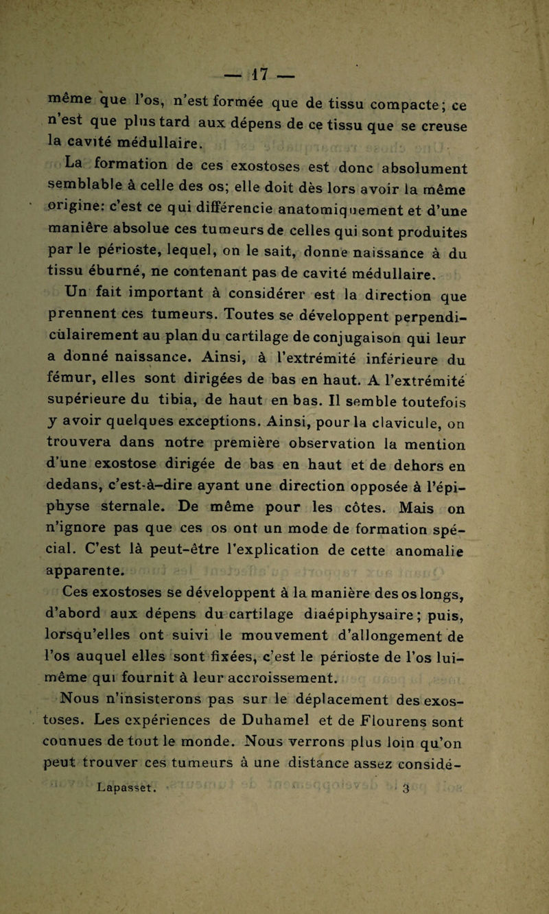 même que 1 os, n est formée que de tissu compacte; ce n est que plus tard aux dépens de ce tissu que se creuse la cavité médullaire. La formation de ces exostoses est donc absolument semblable à celle des os; elle doit dès lors avoir la même oiigine: c est ce qui différencie anatomiquement et d’une manière absolue ces tumeurs de celles qui sont produites par le périoste, lequel, on le sait, donne naissance à du tissu éburné, ne contenant pas de cavité médullaire. Un fait important a considérer est la direction que prennent ces tumeurs. Toutes se développent perpendi- cùlairement au plan du cartilage de conjugaison qui leur a donné naissance. Ainsi, à l’extrémité inférieure du fémur, elles sont dirigées de bas en haut. A l’extrémité supérieure du tibia, de haut en bas. Il semble toutefois y avoir quelques exceptions. Ainsi, pour la clavicule, on trouvera dans notre première observation la mention d’une exostose dirigée de bas en haut et de dehors en dedans, c’est-à-dire ayant une direction opposée à l’épi¬ physe sternale. De même pour les côtes. Mais on n’ignore pas que ces os ont un mode de formation spé¬ cial. C’est là peut-être l’explication de cette anomalie apparente. Ces exostoses se développent à la manière des os longs, d’abord aux dépens du cartilage diaépiphysaire ; puis, lorsqu’elles ont suivi le mouvement d’allongement de l’os auquel elles sont fixées, c’est le périoste de l’os lui- même qui fournit à leur accroissement. Nous n’insisterons pas sur le déplacement des exos¬ toses. Les expériences de Duhamel et de Fiourens sont connues de tout le monde. Nous verrons plus loin qu’on peut trouver ces tumeurs à une distance assez considé- ' 3 Lapasset.
