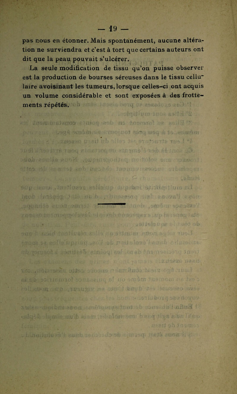pas nous en étonner. Mais spontanément, aucune altéra¬ tion ne surviendra et c’est à tort que certains auteurs ont dit que la peau pouvait s’ulcérer. La seule modification de tissu qu’on puisse observer est la production de bourses séreuses dans le tissu celiu“ laire avoisinant les tumeurs, lorsque celles-ci ont acquis un volume considérable et sont exposées à des frotte¬ ments répétés. : a - t.fi . ; J i ûittlâ , ] : f* •'5 '• ,* G «• f : ? r. * ' ï ■' ; > ■ • • ‘f' l