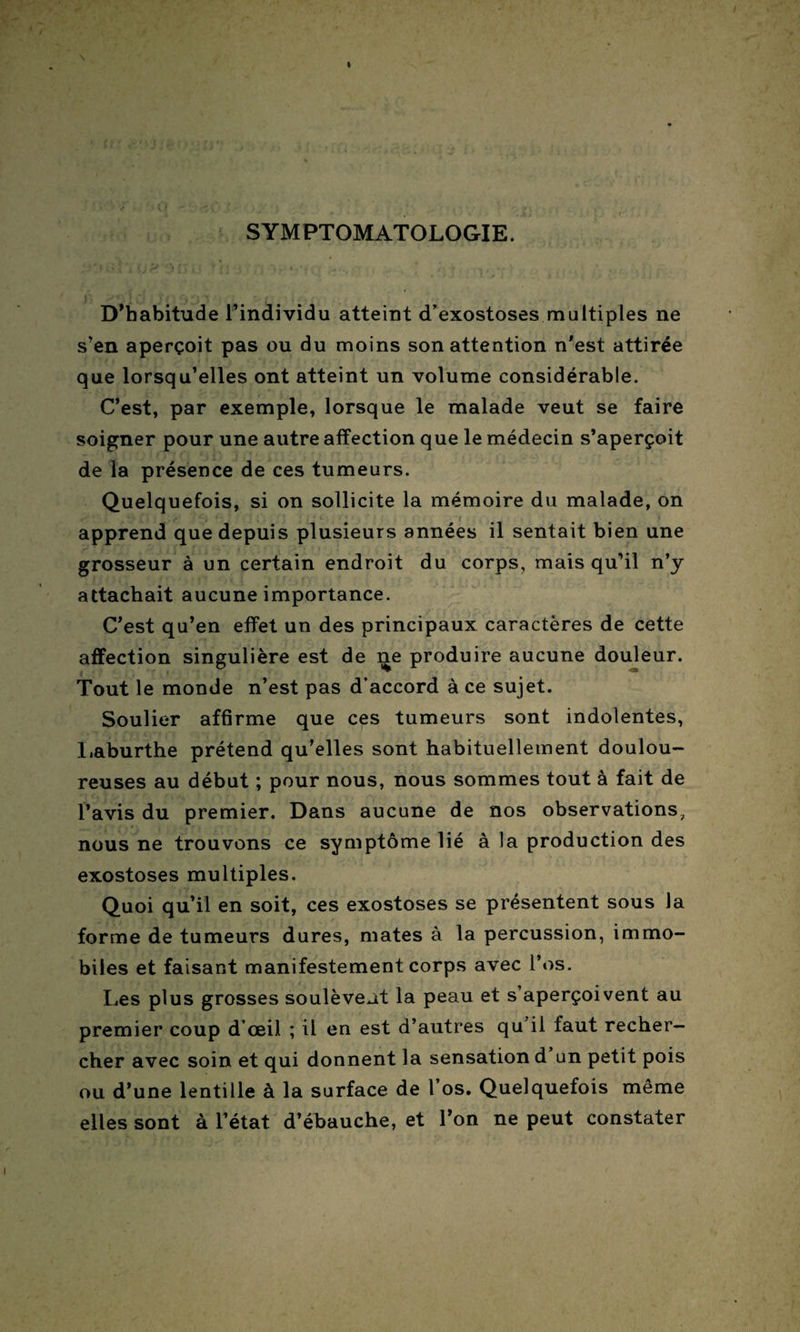 SYMPTOMATOLOGIE. D’habitude l’individu atteint d’exostoses multiples ne s’en aperçoit pas ou du moins son attention n’est attirée que lorsqu’elles ont atteint un volume considérable. C’est, par exemple, lorsque le malade veut se faire soigner pour une autre affection que le médecin s’aperçoit de la présence de ces tumeurs. Quelquefois, si on sollicite la mémoire du malade, on apprend que depuis plusieurs années il sentait bien une grosseur à un certain endroit du corps, mais qu’il n’y attachait aucune importance. C’est qu’en effet un des principaux caractères de cette affection singulière est de ne produire aucune douleur. Tout le monde n’est pas d’accord à ce sujet. Soulier affirme que ces tumeurs sont indolentes, Laburthe prétend qu’elles sont habituellement doulou¬ reuses au début ; pour nous, nous sommes tout à fait de l’avis du premier. Dans aucune de nos observations, nous ne trouvons ce symptôme lié à la production des exostoses multiples. Quoi qu’il en soit, ces exostoses se présentent sous la forme de tumeurs dures, mates à la percussion, immo¬ biles et faisant manifestement corps avec l’os. Les plus grosses soulèvent la peau et s’aperçoivent au premier coup d’œil ; il en est d’autres qu il faut recher¬ cher avec soin et qui donnent la sensation d un petit pois ou d’une lentille à la surface de l’os. Quelquefois même elles sont à l’état d’ébauche, et l’on ne peut constater