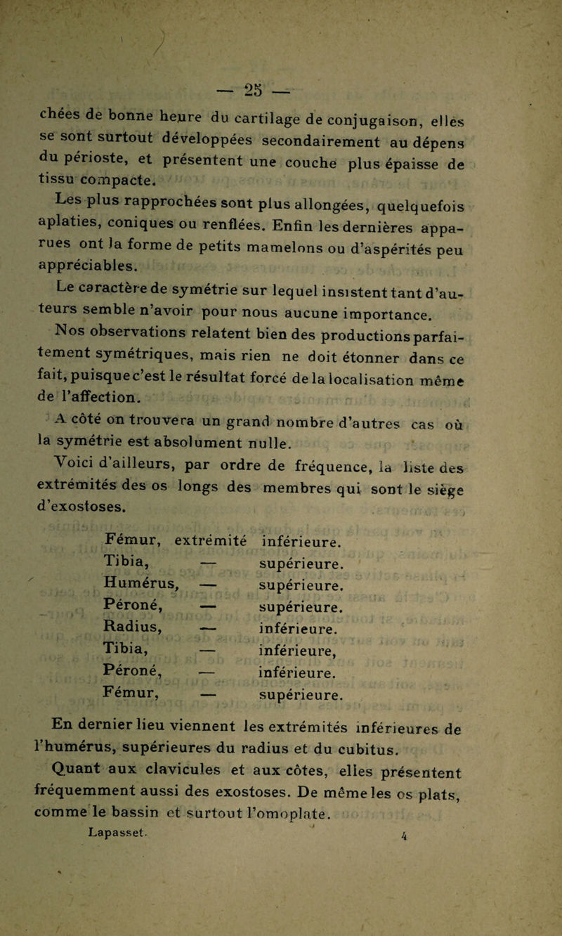 chées de bonne heure du cartilage de conjugaison, elles se sont surtout développées secondairement au dépens du périoste, et présentent une couche plus épaisse de tissu compacte. Les plus rapprochées sont plus allongées, quelquefois aplaties, coniques ou renflées. Enfin les dernières appa¬ rues ont la forme de petits mamelons ou d’aspérités peu appréciables. Le caractère de symétrie sur lequel insistent tant d’au¬ teurs semble n’avoir pour nous aucune importance. Nos observations relatent bien des productions parfai¬ tement symétriques, mais rien ne doit étonner dans ce fait, puisque c’est le résultat forcé de la localisation même de l’affection. A côté on trouvera un grand nombre d’autres cas où la symétrie est absolument nulle. Voici d ailleurs, par ordre de fréquence, la liste des extrémités des os longs des membres qui sont le siège d’exostoses. Fémur, extrémité inférieure. Tibia, — supérieure. Humérus, — supérieure. Péroné, — supérieure. Radius, — inférieure. Tibia, — inférieure, Péroné, inférieure. Fémur, — supérieure. En dernier lieu viennent les extrémités inférieures de l’humérus, supérieures du radius et du cubitus. Quant aux clavicules et aux côtes, elles présentent fréquemment aussi des exostoses. De même les os plats, comme le bassin et surtout l’omoplate. Lapasset. 4
