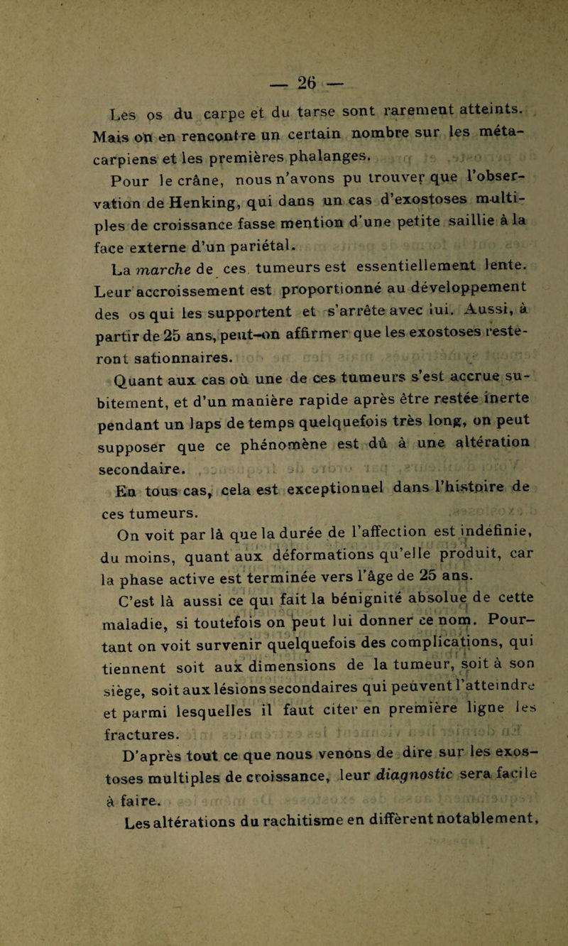 Les os du carpe et du tarse sont rarement atteints. Mais on en rencontre un certain nombre sur les méta¬ carpiens et les premières phalanges. Pour le crâne, nous n’avons pu trouver que l’obser¬ vation de Henking, qui dans un cas d’exostoses multi¬ ples de croissance fasse mention d’une petite saillie à la face externe d’un pariétal. La marche de ces tumeurs est essentiellement lente. Leur accroissement est proportionné au développement des os qui les supportent et s’arrête avec lui. Aussi, à partir de 25 ans, peut-on affirmer que les exostoses reste¬ ront sationnaires. Quant aux cas où une de ces tumeurs s’est accrue su¬ bitement, et d’un manière rapide après être restée inerte pendant un laps de temps quelquefois très long, on peut supposer que ce phenomene est du à une altération secondaire. En tous cas, cela est exceptionnel dans l’histpire de ces tumeurs. On voit par là que la durée de 1 affection est indéfinie, du moins, quant aux déformations qu’elle produit, car la phase active est terminée vers l’âge de 25 ans. C’est là aussi ce qui fait la bénignité absolue de cette maladie, si toutefois on peut lui donner ce nom. Pour¬ tant on voit survenir quelquefois des complications, qui tiennent soit aux dimensions de la tumeur, soit à son siège, soit aux lésions secondaires qui peuvent l’atteindre et parmi lesquelles il faut citer en première ligne les fractures. D’après tout ce que nous venons de dire sur les exos¬ toses multiples de croissance, leur diagnostic sera facile à faire. Les altérations du rachitisme en diffèrent notablement.