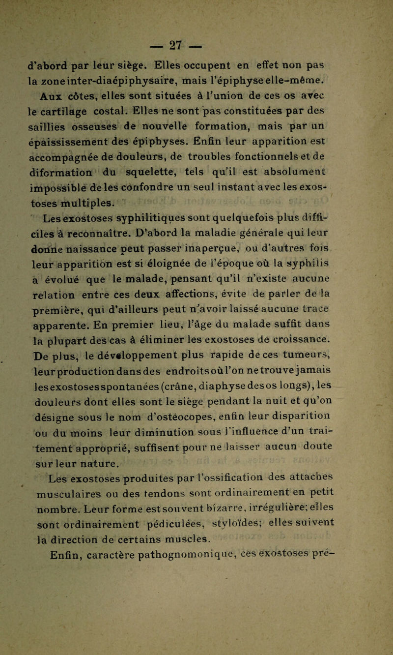 d’abord par leur siège. Elles occupent en effet non pas la zoneinter-diaépiphysaire, mais l’épiphyse elle-même. Aux côtes, elles sont situées à l’union de ces os avec le cartilage costal. Elles ne sont pas constituées par des saillies osseuses de nouvelle formation, mais par un épaississement des épiphyses. Enfin leur apparition est accompagnée de douleurs, de troubles fonctionnels et de diformation du squelette, tels qu’il est absolument impossible de les confondre un seul instant avec les exos¬ toses multiples. Les exostoses syphilitiques sont quelquefois plus diffi¬ ciles à reconnaître. D’abord la maladie générale qui leur donne naissance peut passer inaperçue, ou d’autres fois leur apparition est si éloignée de l’époque où la syphilis a évolué que le malade, pensant qu’il n’existe aucune relation entre ces deux affections, évite de parler de la première, qui d’ailleurs peut n'avoir laissé aucune trace apparente. En premier lieu, l’âge du malade suffit dans la plupart des cas à éliminer les exostoses de croissance. De plus, le développement plus rapide de ces tumeurs, leur production dans des endroitsoùl’on netrouve jamais lesexostosesspontanées (crâne, diaphyse desos longs), les douleurs dont elles sont le siège pendant la nuit et qu’on désigne sous le nom d’ostéocopes, enfin leur disparition ou du moins leur diminution sous J influence d’un trai¬ tement approprié, suffisent pour ne laisser aucun doute sur leur nature. Les exostoses produites par l’ossification des attaches musculaires ou des tendons sont ordinairement en petit nombre. Leur forme est sou vent bizarre, irrégulière; elles sont ordinairement pédiculées, stvloïdes; elles suivent la direction de certains muscles. Enfin, caractère pathognomonique, ces exostoses pré-