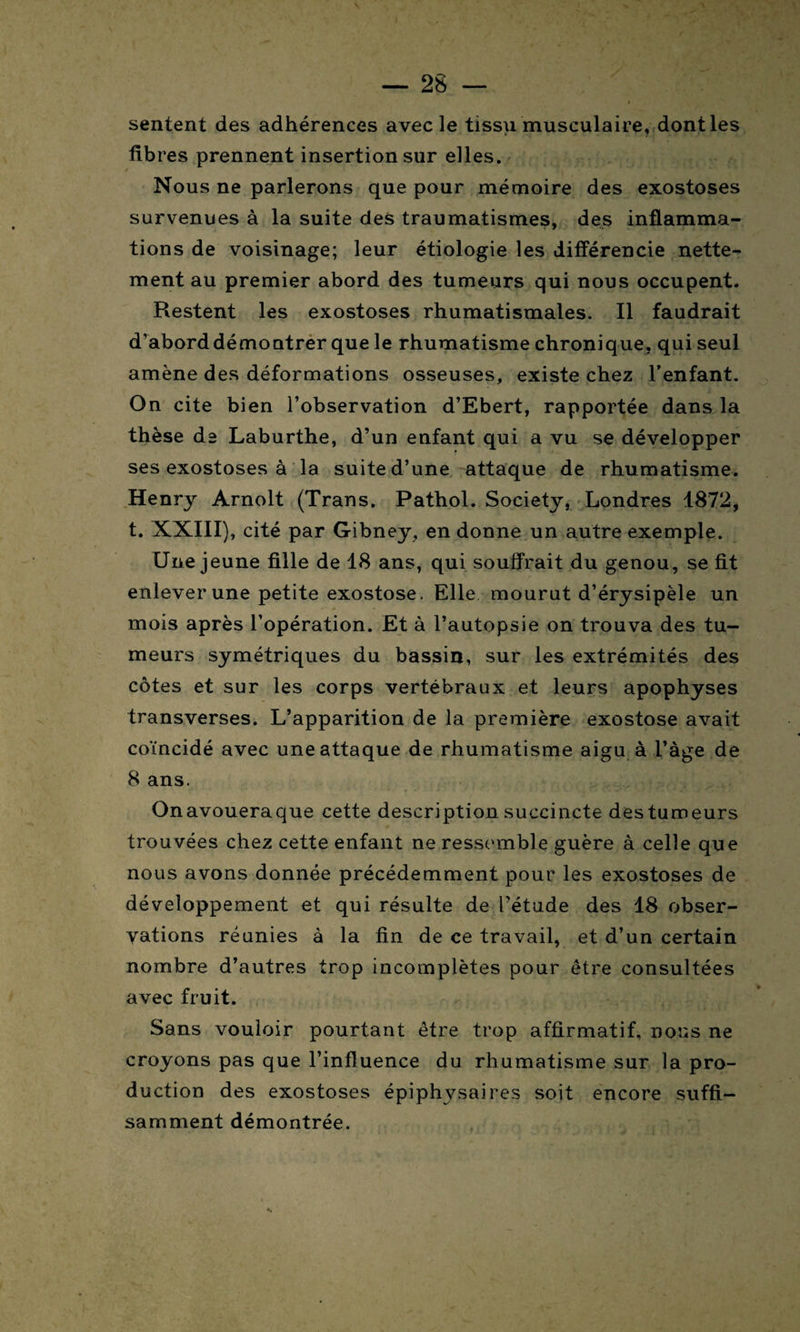 sentent des adhérences avec le tissu musculaire, dont les fibres prennent insertion sur elles. Nous ne parlerons que pour mémoire des exostoses survenues à la suite des traumatismes, des inflamma¬ tions de voisinage; leur étiologie les différencie nette¬ ment au premier abord des tumeurs qui nous occupent. Restent les exostoses rhumatismales. Il faudrait d’abord démontrer que le rhumatisme chronique, qui seul amène des déformations osseuses, existe chez l’enfant. On cite bien l’observation d’Ebert, rapportée dans la thèse de Laburthe, d’un enfant qui a vu se développer ses exostoses à la suite d’une attaque de rhumatisme. Henry Arnolt (Trans. Pathol. Society, Londres 1872, t. XXIII), cité par Gibney, en donne un autre exemple. Une jeune fille de 18 ans, qui souffrait du genou, se fit enlever une petite exostose > Elle mourut d’érysipèle un mois après l’opération. Et à l’autopsie on trouva des tu¬ meurs symétriques du bassin, sur les extrémités des côtes et sur les corps vertébraux et leurs apophyses transverses. L’apparition de la première exostose avait coïncidé avec une attaque de rhumatisme aigu à l’àge de 8 ans. Onavoueraque cette description succincte des tumeurs trouvées chez cette enfant ne ressemble guère à celle que nous avons donnée précédemment pour les exostoses de développement et qui résulte de l’étude des 18 obser¬ vations réunies à la fin de ce travail, et d’un certain nombre d’autres trop incomplètes pour être consultées avec fruit. Sans vouloir pourtant être trop affirmatif, nous ne croyons pas que l’influence du rhumatisme sur la pro¬ duction des exostoses épiphysaires soit encore suffi¬ samment démontrée.