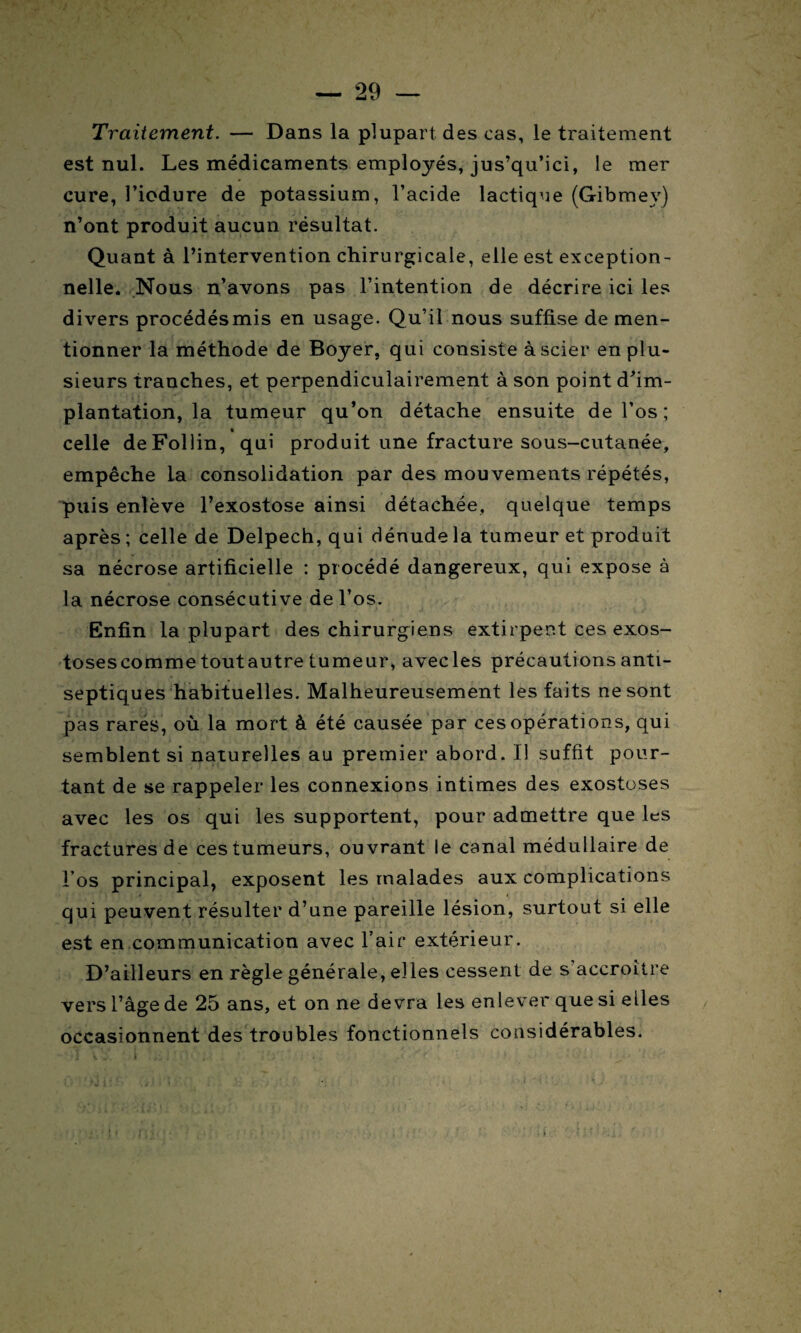 Traitement. — Dans la plupart des cas, le traitement est nul. Les médicaments employés, jus’qu’ici, le mer cure, l’iodure de potassium, l’acide lactique (Gibmey) n’ont produit aucun résultat. Quant à l’intervention chirurgicale, elle est exception¬ nelle. Nous n’avons pas l’intention de décrire ici les divers procédésmis en usage. Qu’il nous suffise de men¬ tionner la méthode de Boyer, qui consiste à scier en plu¬ sieurs tranches, et perpendiculairement à son point d’im¬ plantation, la tumeur qu’on détache ensuite de l’os; celle deFollin, qui produit une fracture sous-cutanée, empêche la consolidation par des mouvements répétés, puis enlève l’exostose ainsi détachée, quelque temps après; celle de Delpech, qui dénude la tumeur et produit sa nécrose artificielle : procédé dangereux, qui expose à la nécrose consécutive de l’os. Enfin la plupart des chirurgiens extirpent ces exos- tosescomme toutautre tumeur, avecles précautions anti¬ septiques habituelles. Malheureusement les faits ne sont pas rares, où la mort à été causée par ces opérations, qui semblent si naturelles au premier abord. Il suffit pour¬ tant de se rappeler les connexions intimes des exostoses avec les os qui les supportent, pour admettre que les fractures de ces tumeurs, ouvrant le canal médullaire de l’os principal, exposent les malades aux complications qui peuvent résulter d’une pareille lésion, surtout si elle est en communication avec l’air extérieur. D’ailleurs en règle générale, elles cessent de s accroître vers l’âge de 25 ans, et on ne devra les enlever que si elles occasionnent des troubles fonctionnels considérables.
