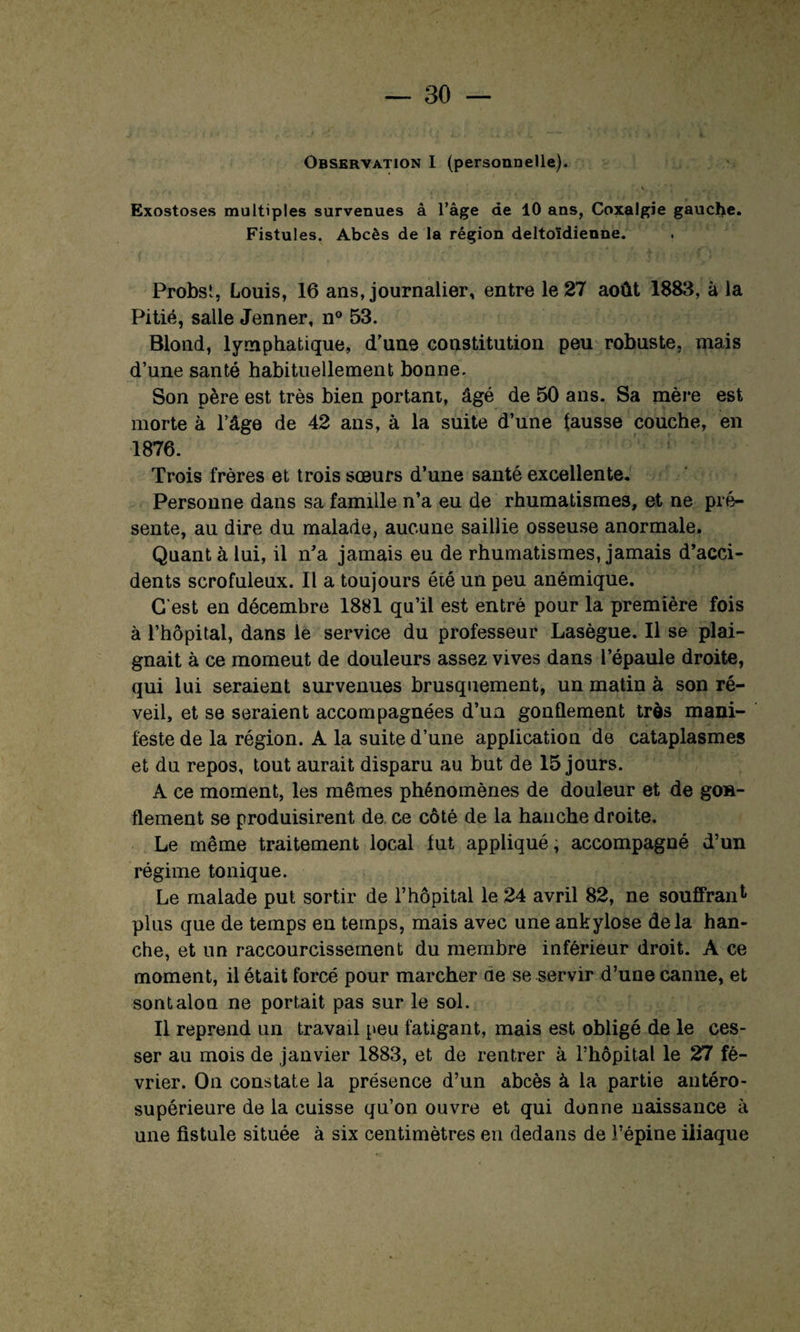 Observation I (personnelle). Exostoses multiples survenues â l'âge de 10 ans, Coxalgie gauche. Fistules. Abcès de la région deltoïdienne. Probst, Louis, 16 ans, journalier, entre le 27 août 1883, à la Pitié, salle Jenner, n° 53. Blond, lymphatique, d’une constitution peu robuste, mais d’une santé habituellement bonne. Son père est très bien portant, âgé de 50 ans. Sa mère est morte à l’âge de 42 ans, à la suite d’une fausse couche, en 1876. Trois frères et trois sœurs d’une santé excellente. Personne dans sa famille n’a eu de rhumatismes, et ne pré¬ sente, au dire du malade, aucune saillie osseuse anormale. Quant à lui, il n'a jamais eu de rhumatismes, jamais d’acci¬ dents scrofuleux. Il a toujours été un peu anémique. C'est en décembre 1881 qu’il est entré pour la première fois à l’hôpital, dans le service du professeur Lasègue. Il se plai¬ gnait à ce momeut de douleurs assez vives dans l’épaule droite, qui lui seraient survenues brusquement, un matin à son ré¬ veil, et se seraient accompagnées d’un gonflement très mani¬ feste de la région. A la suite d’une application de cataplasmes et du repos, tout aurait disparu au but de 15 jours. A ce moment, les mêmes phénomènes de douleur et de gon¬ flement se produisirent de ce côté de la hanche droite. Le même traitement local fut appliqué, accompagné d’un régime tonique. Le malade put sortir de l’hôpital le 24 avril 82, ne souffran1 plus que de temps en temps, mais avec une ankylosé delà han¬ che, et un raccourcissement du membre inférieur droit. A ce moment, il était forcé pour marcher de se servir d’une canne, et sontalon ne portait pas sur le sol. Il reprend un travail peu fatigant, mais est obligé de le ces¬ ser au mois de janvier 1883, et de rentrer à l’hôpital le 27 fé¬ vrier. On constate la présence d’un abcès à la partie antéro- supérieure de la cuisse qu’on ouvre et qui donne naissance à une fistule située à six centimètres en dedans de l’épine iliaque