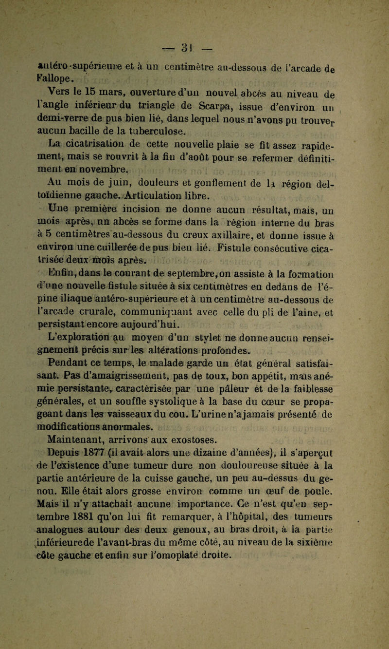 auléro-supérieure et à un centimètre au-dessous de i’arcade de Kallope. Vers le 15 mars, ouverture d’un nouvel abcès au niveau de l’angle inférieur du triangle de Scarpa, issue d’environ un demi-verre de pus bien lié, dans lequel nous n’avons pu trouver aucun bacille de la tuberculose. La cicatrisation de cette nouvelle plaie se fît assez rapide¬ ment, mais se rouvrit à la fin d’août pour se refermer définiti- ment en novembre. Au mois de juin, douleurs et gonflement de li région del- toïdienne gauche. Articulation libre. Une première incision ne donne aucun résultat, mais, un mois après, un abcès se forme dans la région interne du bras à 5 centimètres au-dessous du creux axillaire, et donne issue à environ une cuillerée de pus bien lié. Fistule con sécutive cica¬ trisée deux *nois après. Enfin, dans le courant de septembre,on assiste à la formation d’une nouvelle fistule située à six centimètres en dedans de l’é¬ pine iliaque antéro-supérieure et à un centimètre au-dessous de l’arcade crurale, communiquant avec celle du pli de l’aine, et persistant encore aujourd’hui. L’exploration au moyen d’un stylet ne donne aucun rensei¬ gnement précis sur les altérations profondes. Pendant ce temps, le malade garde un état général satisfai¬ sant. Pas d’amaigrissement, pas de toux, bon appétit, mais ané¬ mie persistante, caractérisée par une pâleur et de la faiblesse générales, et un souffle systolique à la base du cœur se propa¬ geant dans les vaisseaux du cou. L’urine n’a jamais présenté de modifications anormales. Maintenant, arrivons aux exostoses. Depuis 1877 (il avait alors une dizaine d’années), il s’aperçut de l’existence d’une tumeur dure non douloureuse située à la partie antérieure de la cuisse gauche, un peu au-dessus du ge¬ nou. Elle était alors grosse environ comme un œuf de poule. Mais il n’y attachait aucune importance. Ce n’est qu’en sep¬ tembre 1881 qu’on lui fit remarquer, à l’hôpital, des tumeurs analogues autour des deux genoux, au bras droit, à la partie jiiférieurede l’avant-bras du même côté, au niveau de la sixième côte gauche et enfin sur l’omoplate droite.