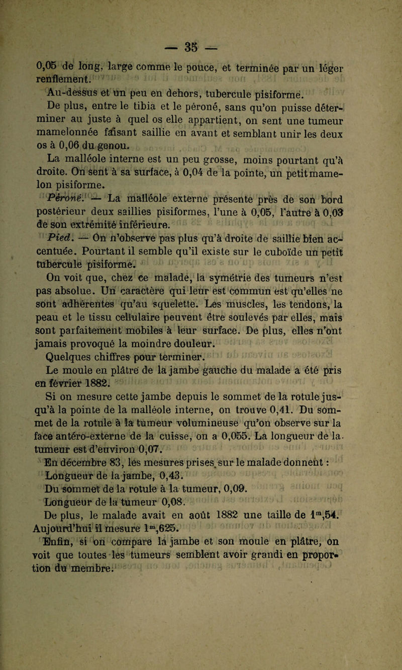 0,05 de long, large comme le pouce, et terminée par un léger renflement. Au-dessus et un peu en dehors, tubercule pisiforme. De plus, entre le tibia et le péroné, sans qu’on puisse déter¬ miner au juste à quel os elle appartient, on sent une tumeur mamelonnée faisant saillie en avant et semblant unir les deux os à 0,06 du genou. La malléole interne est un peu grosse, moins pourtant qu’à droite. On sent à sa surface, à 0,04 de la pointe, un petit mame¬ lon pisiforme. Péroné. — La malléole externe présente près de son bord postérieur deux saillies pisiformes, l’une à 0,05, l’autre à 0,03 de son extrémité inférieure. Pied. — On n’observe pas plus qu’à droite de saillie bien ac¬ centuée. Pourtant il semble qu’il existe sur le cuboïde un petit tubercule pisiforme. On voit que, chez ce malade, la symétrie des tumeurs n’est pas absolue. Un caractère qui leur est commun est qu’elles ne sont adhérentes qu’au squelette. Les muscles, les tendons, la peau et le tissu cellulaire peuvent être soulevés par elles, mais sont parfaitement mobiles à leur surface. De plus, elles n’ont jamais provoqué la moindre douleur. Quelques chiffres pour terminer. Le moule en plâtre de la jambe gauche du malade a été pris en février 1882. Si on mesure cette jambe depuis le sommet de la rotule jus¬ qu’à la pointe de la malléole interne, on trouve 0,41. Du som¬ met de la rotule à la tumeur volumineuse qu’on observe sur la face antéro-externe de la cuisse, on a 0,055. La longueur de la- tumeur est d’environ 0,07. En décembre 83, les mesures prises, sur le malade donnent : Longueur de la jambe, 0,43. Du sommet de la rotule à la tumeur, 0,09. Longueur de la tumeur 0,08. De plus, le malade avait en août 1882 une taille de lra,54. Aujourd’hui il mesure lm,625. Enfin, si on compare la jambe et son moule en plâtre, on voit que toutes les tumeurs semblent avoir grandi en propor» tion du membre.