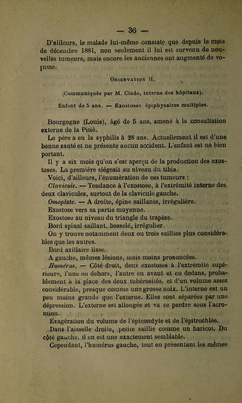 D’ailleurs, le malade lui-même constate que depuis le mois de décembre 1881, non seulement il lui est survenu de nou¬ velles tumeurs, mais encore les anciennes ont augmenté de vo¬ lume. Observation II. (Communiquée par M. Clado, interne des hôpitaux). ' .» .. • t ■ * ' ■ , < • r . * Enfant de 5 ans. —- Exostoses épiphysaires multiples. Bourgogne (Louis), âgé de 5 ans, amené à la consultation externe de la Pitié. Le père a eu la syphilis à 28 ans. Actuellement il est d’une bonne santé et ne présente aucun accident. L’enfant est né bien portant. Il y a six mois qu’on s’est aperçu de la production des exos¬ toses. La première siégeait au niveau du tibia. Voici, d’ailleurs, l’énumération de ces tumeurs : Clavicule. — Tendance à l’exostose, à l’extrémité interne des deux clavicules, surtout de la clavicule gauche. Omoplate. — A droite, épine saillante, irrégulière. Exostose vers sa partie moyenne. Exostose au niveau du triangle du trapèze. Bord spinal saillant, bosselé, irrégulier. On y trouve notamment deux ou trois saillies plus considéra¬ bles que les autres. Bord axillaire lisse. A gauche, mêmes lésions, mais moins prononcées. Humérus. — Côté droit, deux exostoses à l’extrémité supé¬ rieure, l’une en dehors, l’autre en avant et en dedans, proba¬ blement à la place des deux tubérosités, et d’un volume assez considérable, presque comme une grosse noix. L’interne est un peu moins grande que l’externe. Elles sont séparées par une dépression. L’externe est allongée et va se perdre sous l'acro- mion. ; Exagération du volume de l’épicondyle et de l’épitrochlée. Dans l’aisselle droite, petite saillie comme un haricot. Du cpté gauche, il en est une exactement semblable. Cependant, l’humérus gauche, tout en présentant les mêmes