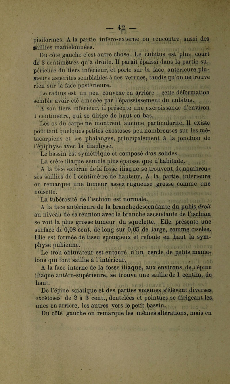 pisiformes. A la partie inféro-externe on rencontre aussi des saillies mamelonnées. Du côté gauche c’est autre chose. Le cubitus est plus court de 3 centimètres qu’à droite. Il paraît épaissi dans la partie su¬ périeure du tiers inférieur, et porte sur la face antérieure plu¬ sieurs aspérités semblables à des verrues, tandis qu’on ne trouve rien sui* la face postérieure. Le radius est un peu convexe en arrière : cette déformation semble avoir été amenée par l’épaississement du cubitus. A son tiers inférieur, il présente une excroissance d’environ 1 centimètre, qui se dirige de haut en bas. Les os du carpe ne montrent aucune particularité. Il existe pourtant quelques petites exostoses peu nombreuses sur les mé¬ tacarpiens et les phalanges, principalement à la jonction de l’épiphyse avec la diaphyse. Le bassin est symétrique et composé d'os solides. La crête iliaque semble plus épaisse que d’habitude. A la face externe de la fosse iliaque se trouvent denombreu- ses saillies de 1 centimètre de hauteur. A la partie inférieure on remarque une tumeur assez rugueuse grosse comme une noisette. La tubérosité de l’ischion est normale. A la face antérieure de la branche descendante du pubis droit au niveau de sa réunion avec la branche ascendante de l’ischion se voit la plus grosse tumeur du squelette. Elle présente une surface de 0,08 cent, de long sur 0,05 de large, comme ciselée. Elle est formée de tissu spongieux et refoule en haut la sym¬ physe pubienne. Le trou obturateur est entouré d’un cercle de petits mame^ Ions qui font saillie à l’intérieur. A la face interne de la fosse iliaque, aux environs de/épine iliaque antéro-supérieure, se trouve une saillie de 1 centim, dq haut. f | h '■- \ ■ !.« i , ' - J.i / j.» i ' • i •' '1 • * ■' w * . De l’épine sciatique et des parties voisines s’élèvent diverses exoStoses de 2 à 3 cent., dentelées et pointues se dirigeant les. unes en arriéré, les autres vers le petit bassin. Du côté gauche on remarque les mêmes altérations, mais en