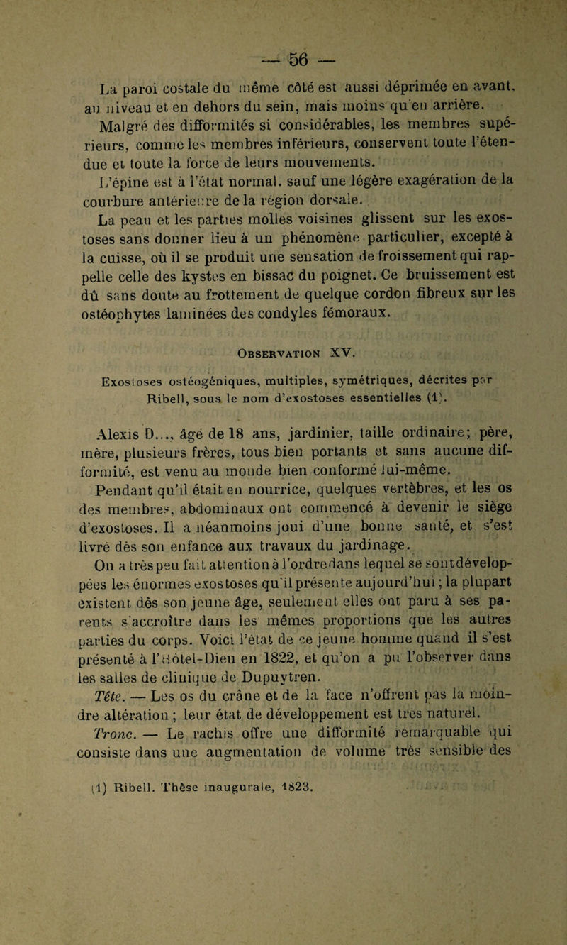 La paroi costale du même côté est aussi déprimée en avant, an niveau et en dehors du sein, mais moins qu'en arrière. Malgré des difformités si considérables, les membres supé¬ rieurs, comme les membres inférieurs, conservent toute réten¬ due et toute la force de leurs mouvements. L’épine est à l’état normal, sauf une légère exagération de la courbure antérieure delà région dorsale. La peau et les parties molles voisines glissent sur les exos¬ toses sans donner lieu à un phénomène particulier, excepté à la cuisse, où il se produit une sensation de froissement qui rap¬ pelle celle des kystes en bissac du poignet. Ce bruissement est dû sans doute au frottement de quelque cordon fibreux sur les ostéophytes laminées des condyles fémoraux. Observation XV. Exostoses ostéogéniques, multiples, symétriques, décrites par Ribell, sous le nom d’exostoses essentielles (1). Alexis D..., âge de 18 ans, jardinier, taille ordinaire; père, mère, plusieurs frères, tous bien portants et sans aucune dif¬ formité, est venu au monde bien conformé lui-même. Pendant qu’il était en nourrice, quelques vertèbres, et les os des membres, abdominaux ont commencé à devenir le siège d’exostoses. Il a néanmoins joui d’une bonne santé, et s’est livré dès son enfance aux travaux du jardinage. On a très peu fait attention à l’ordredans lequel se sontdévelop- pées les énormes exostoses qu'il présente aujourd’hui ; la plupart existent dès son jeune âge, seulement elles ont paru à ses pa¬ rents s'accroître dans les mêmes proportions que les autres parties du corps. Voici l’état de ce jeune homme quand il s’est présenté à l’Hôtel-Dieu en 1822, et qu’on a pu l’observer dans les salles de clinique de Dupuytren. Tête. — Les os du crâne et de la face n’offrent pas la moin¬ dre altération ; leur état de développement est très naturel. Tronc. — Le rachis offre une difformité remarquable qui consiste dans une augmentation de volume très sensible des (1) Ribell. Thèse inaugurale, 1823.