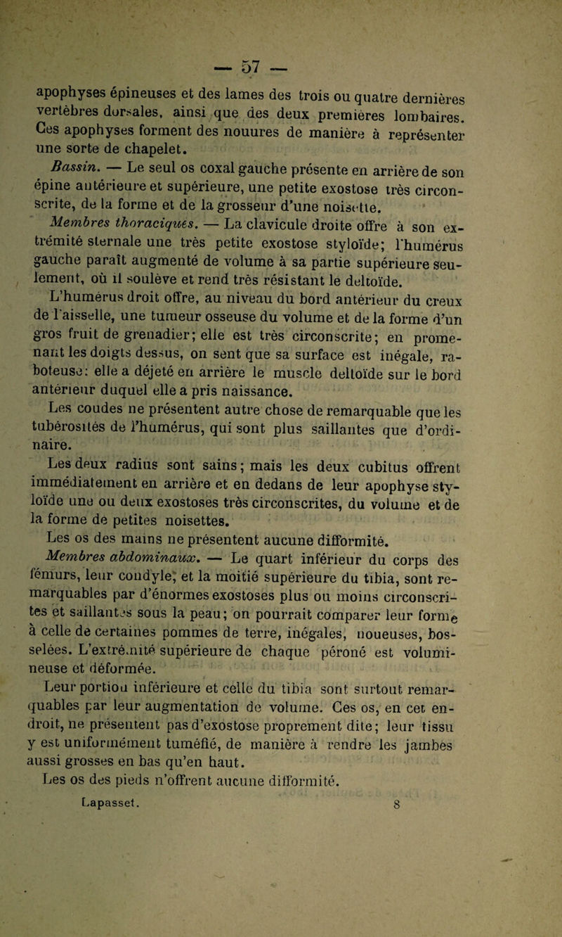apophyses épineuses et des lames des trois ou quatre dernières vertèbres dorsales, ainsi que des deux premières lombaires. Ces apophyses forment des nouures de manière à représenter une sorte de chapelet. Bassin. Le seul os coxal gauche présente en arrière de son épine antérieure et supérieure, une petite exostose très circon¬ scrite, de la forme et de la grosseur d’une noisette. Membres thoraciques. — La clavicule droite offre à son ex- tiémité sternale une très petite exostose styloïde; l'humérus gauche paraît augmenté de volume à sa partie supérieure seu¬ lement, où il soulève et rend très résistant le deltoïde. L’humérus droit offre, au niveau du bord antérieur du creux de l'aisselle, une tumeur osseuse du volume et de la forme d’un gros fruit de grenadier; elle est très circonscrite; en prome¬ nant les doigts dessus, on sent que sa surface est inégale, ra¬ boteuse: elle a déjeté en arrière le muscle deltoïde sur le bord antérieur duquel elle a pris naissance. Les coudes ne présentent autre chose de remarquable que les tubérosités de l’humérus, qui sont plus saillantes que d’ordi¬ naire. Les deux radius sont sains; mais les deux cubitus offrent immédiatement en arrière et en dedans de leur apophyse sty- loïde une ou deux exostoses très circonscrites, du volume et de la forme de petites noisettes. Les os des mains ne présentent aucune difformité. Membres abdominaux. — Le quart inférieur du corps des fémurs, leur condyle, et la moitié supérieure du tibia, sont re¬ marquables par d’énormes exostoses plus ou moins circonscri¬ tes et saillantes sous la peau; on pourrait comparer leur form^ à celle de certaines pommes de terre, inégales, noueuses, bos¬ selées. L extrémité supérieure de chaque péroné est volumi¬ neuse et déformée. Leur portion inférieure et celle du tibia sont surtout remar¬ quables par leur augmentation de volume. Ces os, en cet en¬ droit, ne présentent pas d’exostose proprement dite; leur tissu y est uniformément tuméfié, de manière à rendre les jambes aussi grosses en bas qu’en haut. Les os des pieds n’offrent aucune difformité.