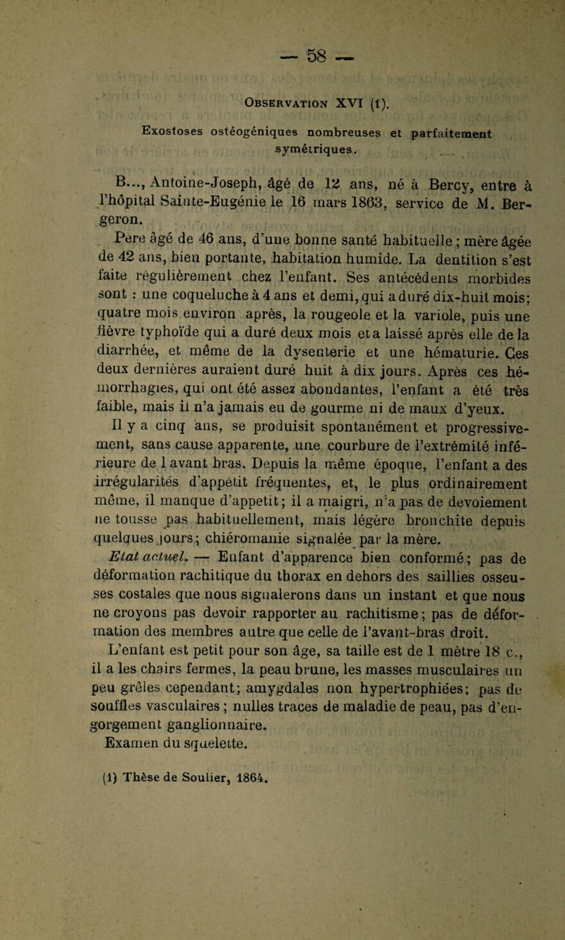 Observation XVI (l). Exostoses ostéogéniques nombreuses et parfaitement symétriques. B..., Antoine-Joseph, âgé de 12 ans, né à Bercy, entre à l’hôpital Sainte-Eugénie le 16 mars 1863, service de M. Ber- geron. Pere âgé de 46 ans, d’une bonne santé habituelle ; mère âgée de 42 ans, bien portante, habitation humide. La dentition s’est faite régulièrement chez l’enfant. Ses antécédents morbides sont : une coqueluche à 4 ans et demi, qui a duré dix-huit mois; quatre mois environ après, la rougeole et la variole, puis une fièvre typhoïde qui a duré deux mois et a laissé après elle delà diarrhée, et même de la dysenterie et une hématurie. Ces deux dernières auraient duré huit à dix jours. Après ces hé¬ morrhagies, qui ont été assez abondantes, l’enfant a été très faible, mais il n’a jamais eu de gourme ni de maux d’yeux. Il y a cinq ans, se produisit spontanément et progressive¬ ment, sans cause apparente, une courbure de l’extrémité infé¬ rieure de 1 avant bras. Depuis la même époque, l’enfant a des irrégularités d'appétit fréquentes, et, le plus ordinairement même, il manque d’appetit; il a maigri, n’apas de devoiement ne tousse pas habituellement, mais légère bronchite depuis quelques jours; chiéromanie signalée par la mère. Etat actuel.— Enfant d’apparence bien conformé; pas de déformation rachitique du thorax en dehors des saillies osseu¬ ses costales que nous signalerons dans un instant et que nous ne croyons pas devoir rapporter au rachitisme ; pas de défor¬ mation des membres autre que celle de l’avant-bras droit. L’enfant est petit pour son âge, sa taille est de 1 mètre 18 c., il a les chairs fermes, la peau brune, les masses musculaires un peu grêles cependant; amygdales non hypertrophiées; pas de souffles vasculaires ; nulles traces de maladie de peau, pas d’en¬ gorgement ganglionnaire. Examen du squelette.