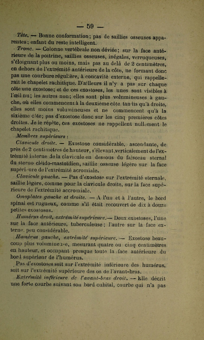 Tete. Bonne conformation; pas de saillies osseuses appa¬ rentes; enfant du reste intelligent. ; Tronc• ~ Colonne vertébrale non déviée; sur la face anté¬ rieure de la poitrine, saillies osseuses, inégales, verruqueuses, s’éloignant plus ou moins, mais pas au delà de 2 centimètres, en dehors de l’extrémité antérieure de la côte, ne formant donc pas une courbure régulière, à concavité externe, qui rappelle¬ rait le chapelet rachitique. D’ailleurs il n’y a pas sur chaque cote une exostose; et de ces exostoses, les unes sont visibles à lceilnu, les autres non; elles sont plus volumineuses à gau¬ che, où elles commencent à la deuxième côte, tandis qu’à droite, elles sont moins volumineuses et ne commencent qu’à la sixième ote; pas d’exostose donc sur les cinq premières côtes droites. Je le répète, ces exostoses ne rappellent nullement le chapelet rachitique. Membres supérieurs : Clavicule droite. — Exostose considérable, ascendante, de près de 2 centimètres de hauteur, s’élevant verticalement de l’ex¬ trémité interne de la cia vicule en dessous du faisceau sternal du sterno cléido-mastoïdien, saillie osseuse légère sur la face supérieure de l’extrémité acromiale. Clavicule gauche. — Pas d’exostose sur l’extrémité sternale, saillie légère, comme pour la clavicule droite, sur la face supé¬ rieure de l’extrémité accromiale. Omoplates gauche et droite. — A l'un et à l’autre, le bord spinal est rugueux, comme s’il était recouvert de dix à douze petites exostoses. Humérus droit, extrémité supérieure.— Deux exostoses, l’une sur la face antérieure, tuberculeuse ; l’autre sur la face ex¬ terne. peu considérable. Humérus gauche, extrémité' supérieure. — Exostose beau¬ coup plus volumineuse, mesurant quatre ou cinq centimètres en hauteur, et occupant presque toute la face antérieure du bord supérieur de Phumérus. Pas d’exostoses soit sur l’extrémité inférieure des humérus., soit sur l’extrémité supérieure des os de l’avant-bras. Extrémité inférieure de Vavant-bras droit. — Elle décrit une forte courbe suivant sou bord cubital, courbe qui n’a pas