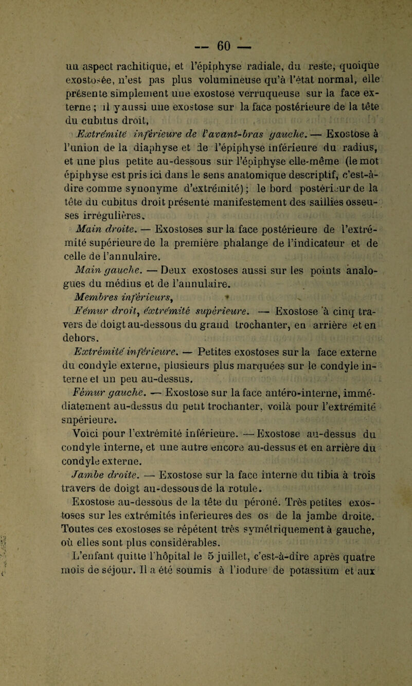 un aspect rachitique, et l’épiphyse radiale, du reste, quoique exostosée, n’est pas plus volumineuse qu’à l’état normal, elle présente simplement une exostose verruqueuse sur la face ex¬ terne ; il y aussi une exostose sur la face postérieure de la tête du cubitus droit, Extrémité inférieure de Vavant-bras gauche. — Exostose à l’union de la diaphvse et de l’épiphyse inférieure du radius, et une plus petite au-dessous sur l’épiphyse elle-même (le mot épiphyse est pris ici dans le sens anatomique descriptif, c’est-à- dire comme synonyme d’extrémité) ; le bord postérieur de la tête du cubitus droit présente manifestement des saillies osseu¬ ses irrégulières. Main droite. — Exostoses sur la face postérieure de l’extré¬ mité supérieure de la première phalange de l’indicateur et de celle de l’annulaire. Main gauche. — Deux exostoses aussi sur les points analo¬ gues du médius et de l’annulaire. Membres inferieurs, * Fémur droite éxtrémité supérieure. — Exostose à cinq tra¬ vers de doigt au-dessous du grand trochanter, en arrière et en dehors. Extrémité inférieure. — Petites exostoses sur la face externe du condyle externe, plusieurs plus marquées sur le condyle in¬ terne et un peu au-dessus. Fémur gauche. — Exostose sur la face antéro-interne, immé¬ diatement au-dessus du petit trochanter, voilà pour l’extrémité supérieure. Voici pour l’extrémité inférieure. — Exostose au-dessus du condyle interne, et une autre encore au-dessus et en arrière du condyle externe. Jambe droite. — Exostose sur la face interne du tibia à trois travers de doigt au-dessous de la rotule. Exostose au-dessous de la tête du péroné. Très petites exos¬ toses sur les extrémités inférieures des os de la jambe droite. Toutes ces exostoses se répètent très symétriquement à gauche, où elles sont plus considérables. L’enfant quitte l'hôpital le 5 juillet, c’est-à-dire après quatre mois de séjour. Il a été soumis à l’iodure de potassium et aux