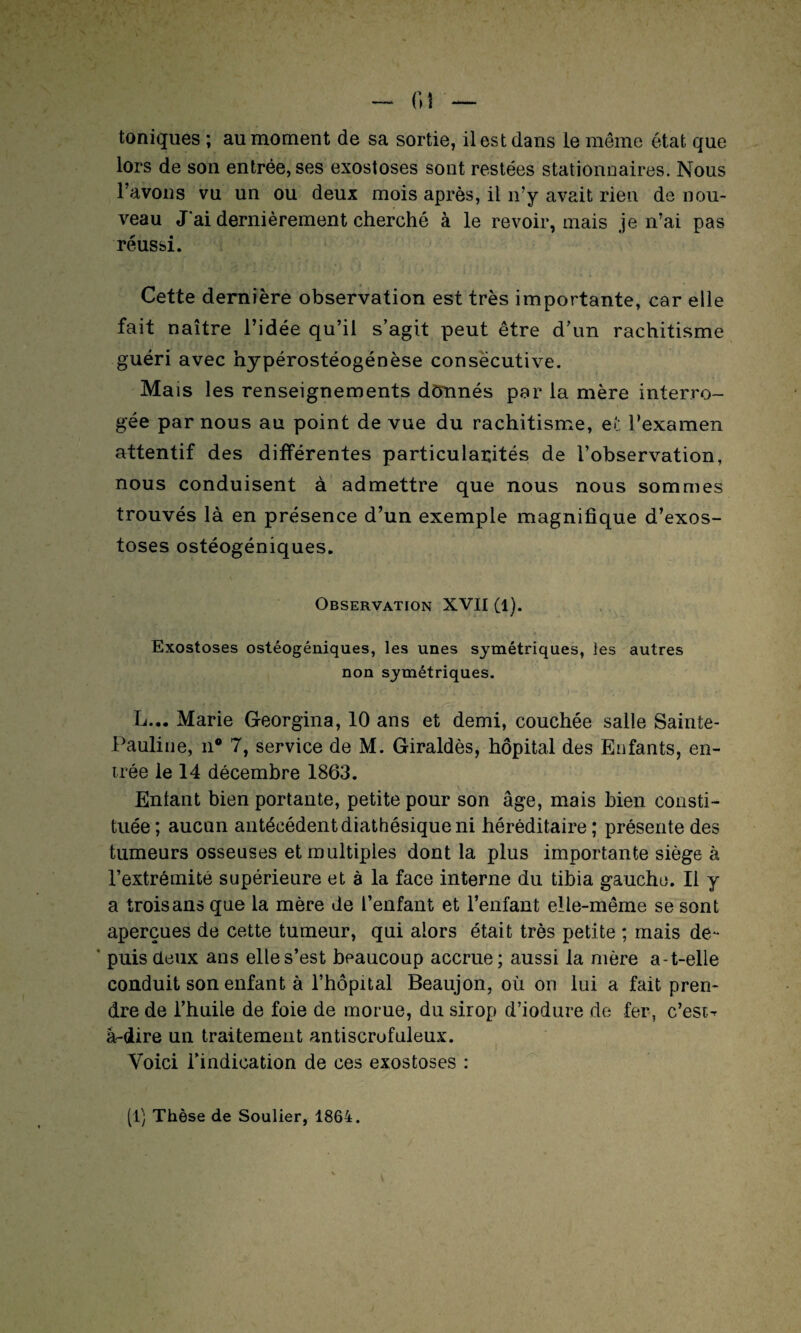 - fil — toniques ; au moment de sa sortie, il est dans le même état que lors de son entrée, ses exostoses sont restées stationnaires. Nous l’avons vu un ou deux mois après, il n’y avait rien de nou¬ veau J'ai dernièrement cherché à le revoir, mais je n’ai pas réussi. Cette dernière observation est très importante, car elle fait naître l’idée qu’il s’agit peut être d’un rachitisme guéri avec hypérostéogénèse consécutive. Mais les renseignements donnés par la mère interro¬ gée par nous au point de vue du rachitisme, et l’examen attentif des différentes particularités de l’observation, nous conduisent à admettre que nous nous sommes trouvés là en présence d’un exemple magnifique d’exos¬ toses ostéogéniques. Observation XVII (l). Exostoses ostéogéniques, les unes symétriques, les autres non symétriques. L... Marie Georgina, 10 ans et demi, couchée salle Sainte- Pauline, n® 7, service de M. Giraldès, hôpital des Enfants, en¬ trée le 14 décembre 1863. Entant bien portante, petite pour son âge, mais bien consti¬ tuée; aucun antécédentdiathésiqueni héréditaire; présente des tumeurs osseuses et multiples dont la plus importante siège à l’extrémité supérieure et à la face interne du tibia gauche. Il y a trois ans que la mère de l’enfant et l’enfant elle-même se sont aperçues de cette tumeur, qui alors était très petite ; mais de- ' puis deux ans elle s’est beaucoup accrue; aussi la mère a-t-elle conduit son enfant à l’hôpital Beaujon, où on lui a fait pren¬ dre de l’huile de foie de morue, du sirop d’iodure de fer, c’est-* à-dire un traitement antiscrofuleux. Voici l’indication de ces exostoses :