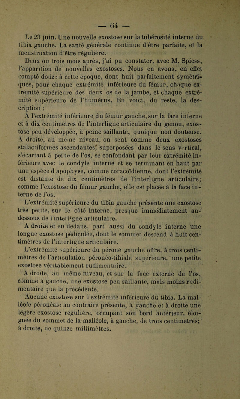 Le 23 juin. Une nouvelle exostose sur la tubérosité interne du libia gauche. La santé générale continue d etre parfaite, et la menstruation d'être régulière. Deux ou trois mois après, j’ai pu constater, avec M. Spiess, l'apparition de nouvelles exostoses. Nous en avons, en effet compté douze à cette époque, dont huit parfaitement symétri¬ ques, pour chaque extrémité inférieure du fémur, chaque ex¬ trémité supérieure des deux os de la jambe, et chaque extré¬ mité supérieure de l’humérus. En voici, du reste, la des¬ cription : A l’extrémité inférieure du fémur gauche, sur la face interne et à dix centimètres de l’interligne articulaire du genou, exos¬ tose peu développée, à peine saillante, quoique non douteuse. A droite, au meme niveau, on sent comme deux exostoses stalactiformes ascendantes? superposées dans le sens vertical, s’écartant à peine de l’os, se confondant par leur extrémité in¬ férieure avec le condyle interne et se terminant en haut par une espèce d apophyse, comme coracoïdienne, dont l’extrémité est distante de dix centimètres de l’interligne articulaire; comme l’exostose du fémur gauche, elle est placée à la face in¬ terne de l’os. L’extrémité supérieure du tibia gauche présente une exostose très petite, sur le côté interne, presque immédiatement au- dessous de l’interl'gne articulaire. A droite et en dedans, part aussi du condyle interne une longue exostose pédiculée, dont le sommet descend à huit cen¬ timètres de l’interligne articulaire. L’extrémité supérieure du péroné gauche offre, à trois centi¬ mètres de l'articulation péronéo-tibiale supérieure, une petite exostose véritablement rudimentaire. A droite, an même niveau, et sur la face externe de l’os, comme à gauche, une exostose peu saillante, mais moins rudi¬ mentaire que la précédente. Aucune exostose sur l’extrémité inférieure du tibia. La mal¬ léole péronéaie au contraire présente, à gauche et à droite une légère exostose régulière, occupant son bord antérieur, éloi¬ gnée du sommet de la malléole, à gauche, de trois centimètres; à droite, de quinze millimètres.