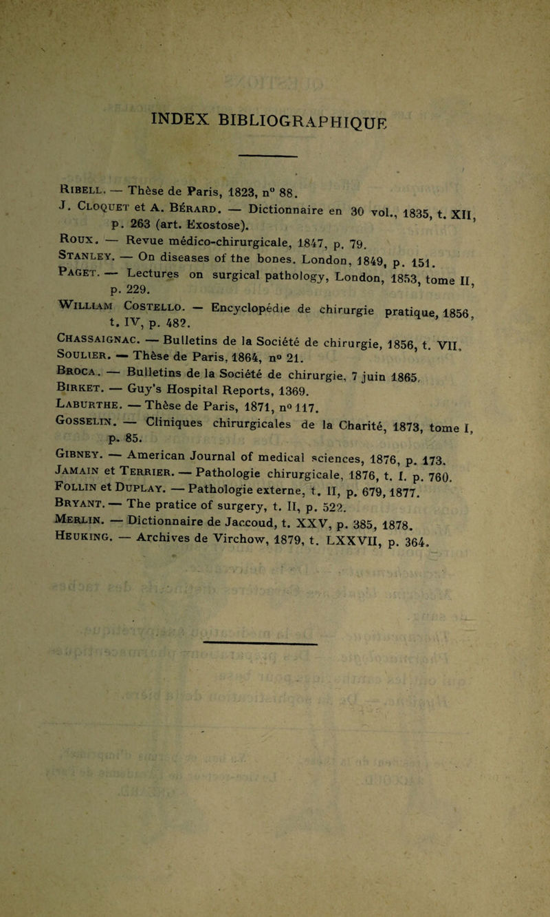 INDEX BIBLIOGRAPHIQUE Ribell, — Thèse de Paris, 1823, n° 88. J. Cloquet et A. Bérard. — Dictionnaire en 30 vol., 1835 t XII p. 263 (art. Exostose). * ’ Roux. — Revue médico-chirurgicale, 1847, p, 79, Stanley. — On diseases of the bones. London, 1849, p. 151 Paget. — Lectures on surgical pathology, London,’ 1853, tome II p. 229. ’ William Costello. — Encyclopédie de chirurgie pratique 1856 t. IV, p. 482. ’ Chassaignac. Bulletins de la Société de chirurgie, 1856 t VII Soulier. — Thèse de Paris, 1864, n° 21. Broca. Bulletins de la Société de chirurgie, 7 juin 1865, Birket. — Guy’s Hospital Reports, 1369. Laburthe. — Thèse de Paris, 1871, n<> 117. Gosselin. — Cliniques chirurgicales de la Charité, 1873 tome I p. 85. Gibney. - American Journal of medical sciences, 1876, p. 173. Jamain et Terrier. — Pathologie chirurgicale, 1876, t. I. p. 760. Follïn et Duplay. —Pathologie externe, t. II, p. 679, 1877. Bryant.— The pratice of surgery, t. II, p. 522. Merlin. — Dictionnaire de Jaccoud, t. XXV, p. 385, 1878. Heuking. — Archives de Virchow, 1879, t. LXXVII, p. 364. > X' > -5 '