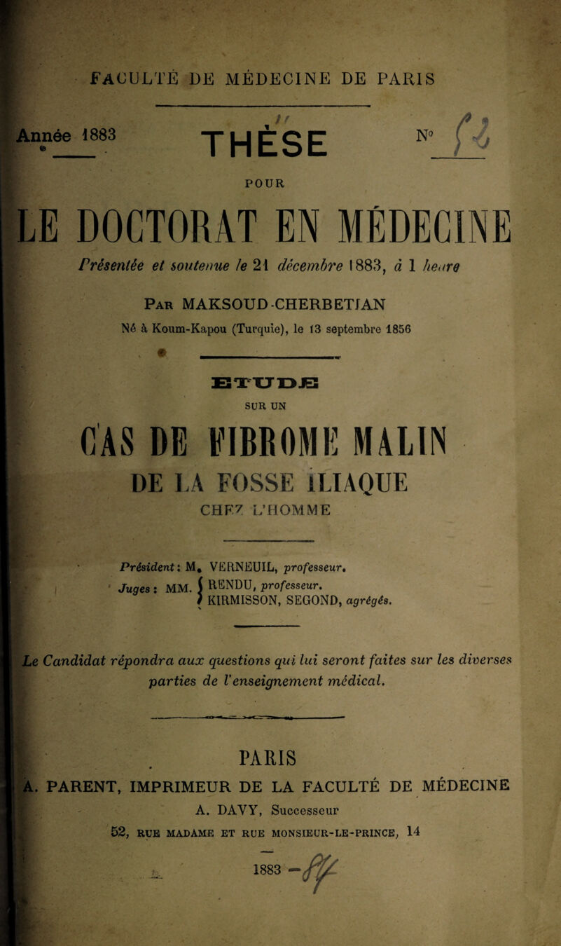 Année 1883 n THESE N° fz POUR LE DOCTORAT EN MÉDECINE Présentée et soutenue le 21 décembre 1883, à 1 heure Par MAKSOUD-CHERBETJAN Né à Koum-Kapou (Turquie), le 13 septembre 1856 SUR UN CAS DE FIBROME MALIN DE LA FOSSE ILIAQUE CHEZ L’HOMME Président: M. VERNEUIL, professeur. Juges : MM. f RENDU, professeur. ) KIRMISSON, SEGOND, agrégés. Le Candidat répondra aux questions qui lui seront faites sur les diverses parties de Venseignement médical. PARIS « , A. PARENT, IMPRIMEUR DE LA FACULTÉ DE MÉDECINE A. DAYY, Successeur 52, RUE MADAME ET RUE MONSIEUR-LE-PRINCE, 14 1883 -ff