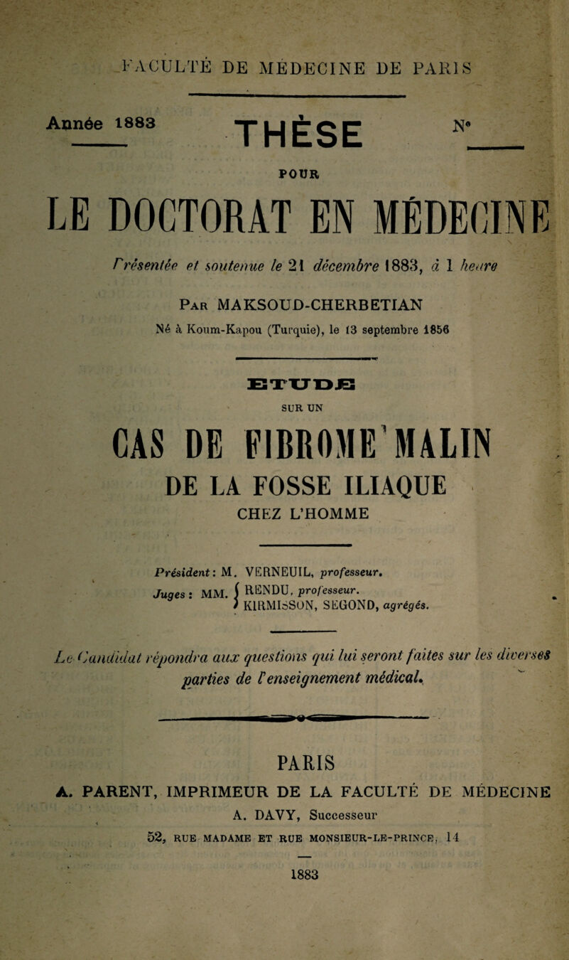 Année 1883 THÈSE POUR LE DOCTORAT EN MÉDECINE rrêsentée et soutenue le 21 décembre 1888, à 1 heure Par MAKSOUD-CHERBETIAN Né à Koum-Kapou (Turquie), le 13 septembre 1856 SUR UN CAS DI FIBROME’MALIN DE LA FOSSE ILIAQUE CHEZ L’HOMME Président: M. VGRNEUIL, professeur. Juges : MM. f RENDU, professeur. i K1RMI6SON, SEGOND, agrégés. Le Candidat répondra aux questions qui lui seront faites sur les diverses parties de éenseignement médicaL PARIS A. PARENT, IMPRIMEUR DE LA FACULTÉ DE MÉDECINE A. DAVY, Successeur 52, RUE MADAME ET RUE MONSIEUR-LE-PRINCE, 14 1883